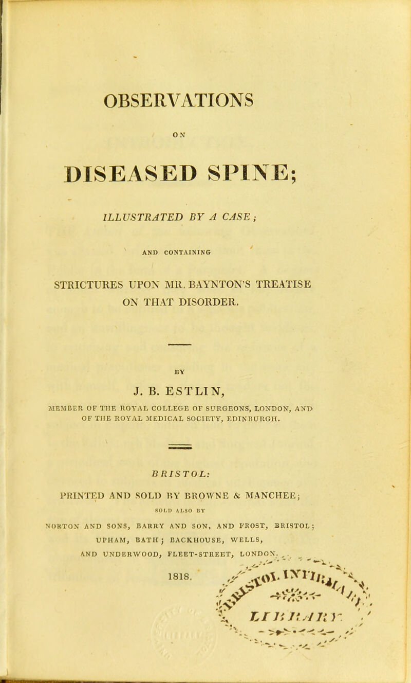 OBSERVATIONS ON DISEASED SPINE; ILLUSTRATED BY A CASE; AND CONTAINING STRICTURES UPON MR. BAYNTON'S TREATISE ON THAT DISORDER. BY J. B. ESTLIN, MEMBER OF THE ROYAL COLLEGE OF SURGEONS, LONDON, AND OF THE ROYAL MEDICAL SOCIETY, EDINBURGH. BRISTOL: PRINTED AND SOLD BY BROWNE & MANCHEE; SOLD ALSO BY NORTON AND SONS, BARRY AND SON, AND FROST, BRISTOL; UPH AM, BATH; BACKHOUSE, WELLS, AND UNDER WOOD, FLEET-STREET, LONDON. , . 1818. 8A Km its/n r. ./