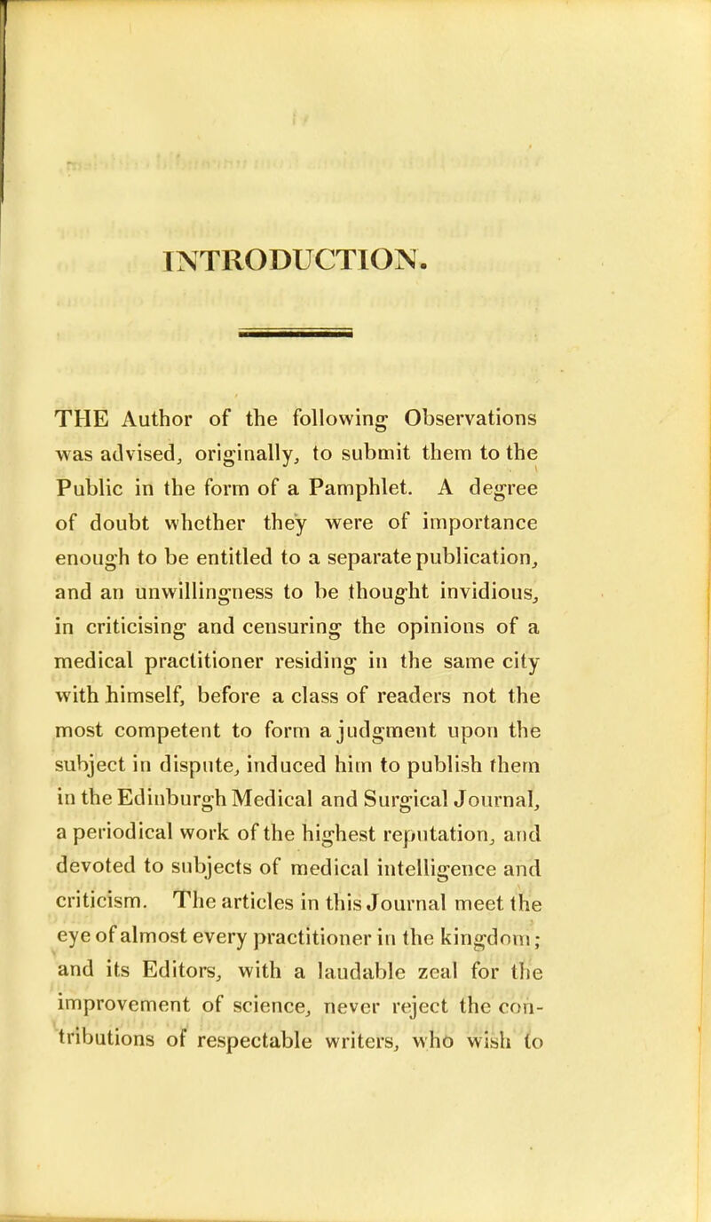 INTRODUCTION THE Author of the following Observations was advised, originally, to submit them to the Public in the form of a Pamphlet. A degree of doubt whether they were of importance enough to be entitled to a separate publication, and an unwillingness to be thought invidious., in criticising and censuring the opinions of a medical practitioner residing in the same city with himself, before a class of readers not the most competent to form a judgment upon the subject in dispute, induced him to publish fhem in the Edinburgh Medical and Surgical Journal, a periodical work of the highest reputation, and devoted to subjects of medical intelligence and criticism. The articles in this Journal meet the eye of almost every practitioner in the kingdom; and its Editors, with a laudable zeal for the improvement of science, never reject the con- tributions of respectable writers, who wish to