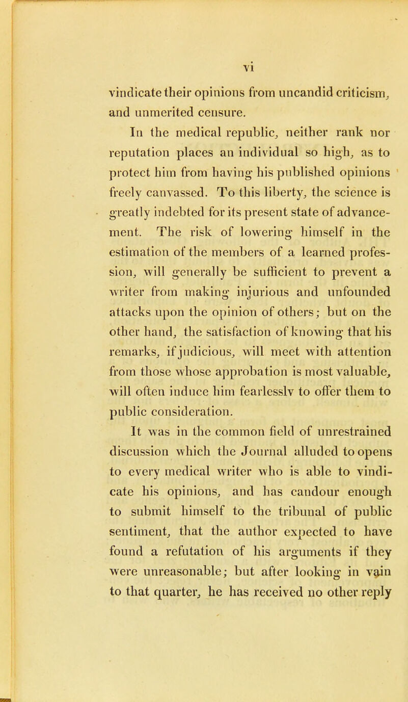 vindicate their opinions from uncandid criticism, and unmerited censure. In the medical republic, neither rank nor reputation places an individual so high, as to protect him from having his published opinions freely canvassed. To this liberty, the science is greatly indebted for its present state of advance- ment. The risk of lowering himself in the estimation of the members of a learned profes- sion, will generally be sufficient to prevent a writer from making injurious and unfounded attacks upon the opinion of others; but on the other hand, the satisfaction of knowing that his remarks, if judicious, will meet with attention from those whose approbation is most valuable, will often induce him fearlesslv to offer them to public consideration. It was in the common field of unrestrained discussion which the Journal alluded to opens to every medical writer who is able to vindi- cate his opinions, and has candour enough to submit himself to the tribunal of public sentiment, that the author expected to have found a refutation of his arguments if they were unreasonable: but after looking in vain to that quarter, he has received no other reply