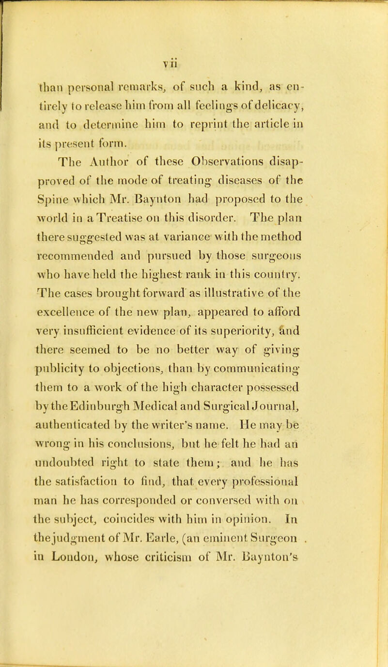 than personal remarks, of such a kind, as en- tirely to release him from all feelings of delicacy, and to determine him to reprint the article in its present form. The Author of these Observations disap- proved of the mode of treating diseases of the Spine which Mr. Baynton had proposed to the world in a Treatise on this disorder. The plan there suggested was at variance with the method recommended and pursued by those surgeons who have held the highest rank in this country. The cases brought forward as illustrative of the excellence of the new plan, appeared to afford very insufficient evidence of its superiority, and there seemed to be no better way of giving publicity to objections, than by communicating them to a work of the high character possessed by the Edinburgh Medical and SurgicalJournal, authenticated by the writer's name. He may be wrong in his conclusions, but he felt he had an undoubted right to state them; and he has the satisfaction to find, that every professional man he has corresponded or conversed with on the subject, coincides with him in opinion. In thejudgment of Mr. Earle, (an eminent Surgeon in London, whose criticism of Mr. Baynton's