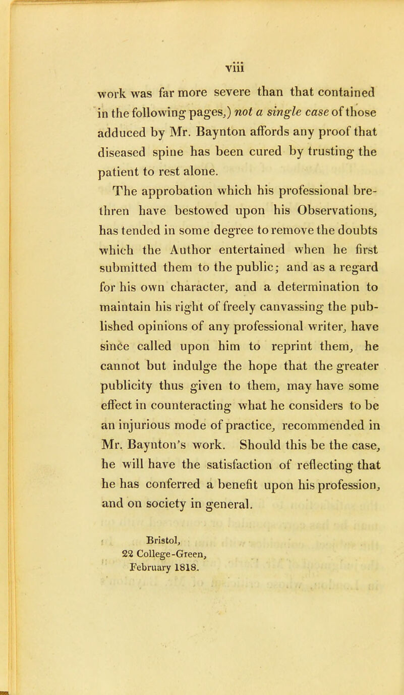 Vlll work was far more severe than that contained in the following' pages,) not a single case of those adduced by Mr. Baynton affords any proof that diseased spine has been cured by trusting the patient to rest alone. The approbation which his professional bre- thren have bestowed upon his Observations, has tended in some degree to remove the doubts which the Author entertained when he first submitted them to the public; and as a regard for his own character, and a determination to maintain his right of freely canvassing the pub- lished opinions of any professional writer, have since called upon him to reprint them, he cannot but indulge the hope that the greater publicity thus given to them, may have some effect in counteracting what he considers to be an injurious mode of practice, recommended in Mr. Baynton's work. Should this be the case, he will have the satisfaction of reflecting that he has conferred a benefit upon his profession, and on society in general. Bristol, 22 College-Green, February 1818.