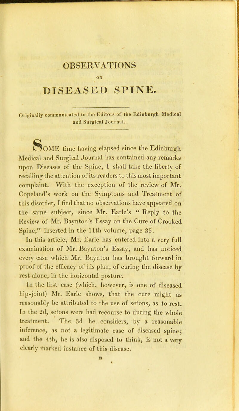 ON DISEASED SPINE. Originally communic ated to the Editors of the Edinburgh Medical and Surgical Journal. SoME time having elapsed since the Edinburgh Medical and Surgical Journal has contained any remarks upon Diseases of the Spine, I shall take the liberty of recalling the attention of its readers to this most important complaint. With the exception of the review of Mr. Copeland's work on the Symptoms and Treatment of this disorder, I find that no observations have appeared on the same subject, since Mr. Earle's  Reply to the Review of Mr. Baynton's Essay on tbe Cure of Crooked Spine, inserted in the 11th volume, page 35. In this article, Mr. Earle has entered into a very full examination of Mr. Baynton's Essay, and has noticed every case which Mr. Baynton has brought forward in proof of the efficacy of his plan, of curing the disease by rest alone, in the horizontal posture. In the first case (which, however, is one of diseased hip-joint) Mr. Earle shows, that the cure might as reasonably be attributed to the use of setons, as to rest. In the 2d, setons were had recourse to during the whole treatment. The 3d he considers, by a reasonable inference, as not a legitimate case of diseased spine; and the 4th, he is also disposed to think, is not a very i-learly marked instance of this disease.