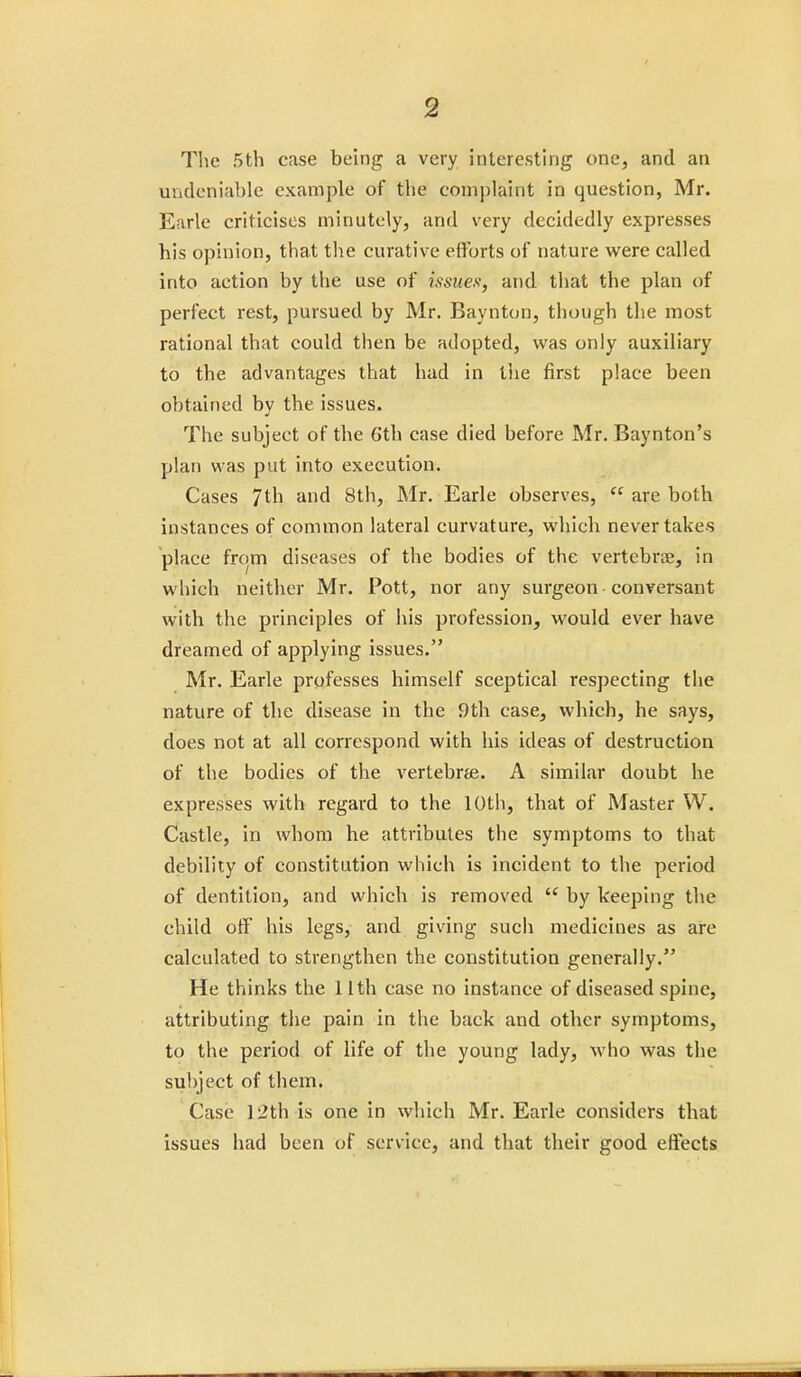 The 5th case being a very interesting one, and an undeniable example of the complaint in question, Mr. Earle criticises minutely, and very decidedly expresses his opinion, that the curative efforts of nature were called into action by the use of issues, and that the plan of perfect rest, pursued by Mr. Baynton, though the most rational that could then be adopted, was only auxiliary to the advantages that had in the first place been obtained by the issues. The subject of the 6th case died before Mr. Baynton's plan was put into execution. Cases 7th and 8th, Mr. Earle observes,  are both instances of common lateral curvature, which never takes place from diseases of the bodies of the vertebra, in which neither Mr. Pott, nor any surgeon conversant with the principles of his profession, would ever have dreamed of applying issues. Mr. Earle professes himself sceptical respecting the nature of the disease in the 9th case, which, he says, does not at all correspond with his ideas of destruction of the bodies of the vertebra. A similar doubt he expresses with regard to the 10th, that of Master W. Castle, in whom he attributes the symptoms to that debility of constitution which is incident to the period of dentition, and which is removed  by keeping the child off his legs, and giving such medicines as are calculated to strengthen the constitution generally. He thinks the 11th case no instance of diseased spine, attributing the pain in the back and other symptoms, to the period of life of the young lady, who was the subject of them. Case 12th is one in which Mr. Earle considers that issues had been of service, and that their good effects