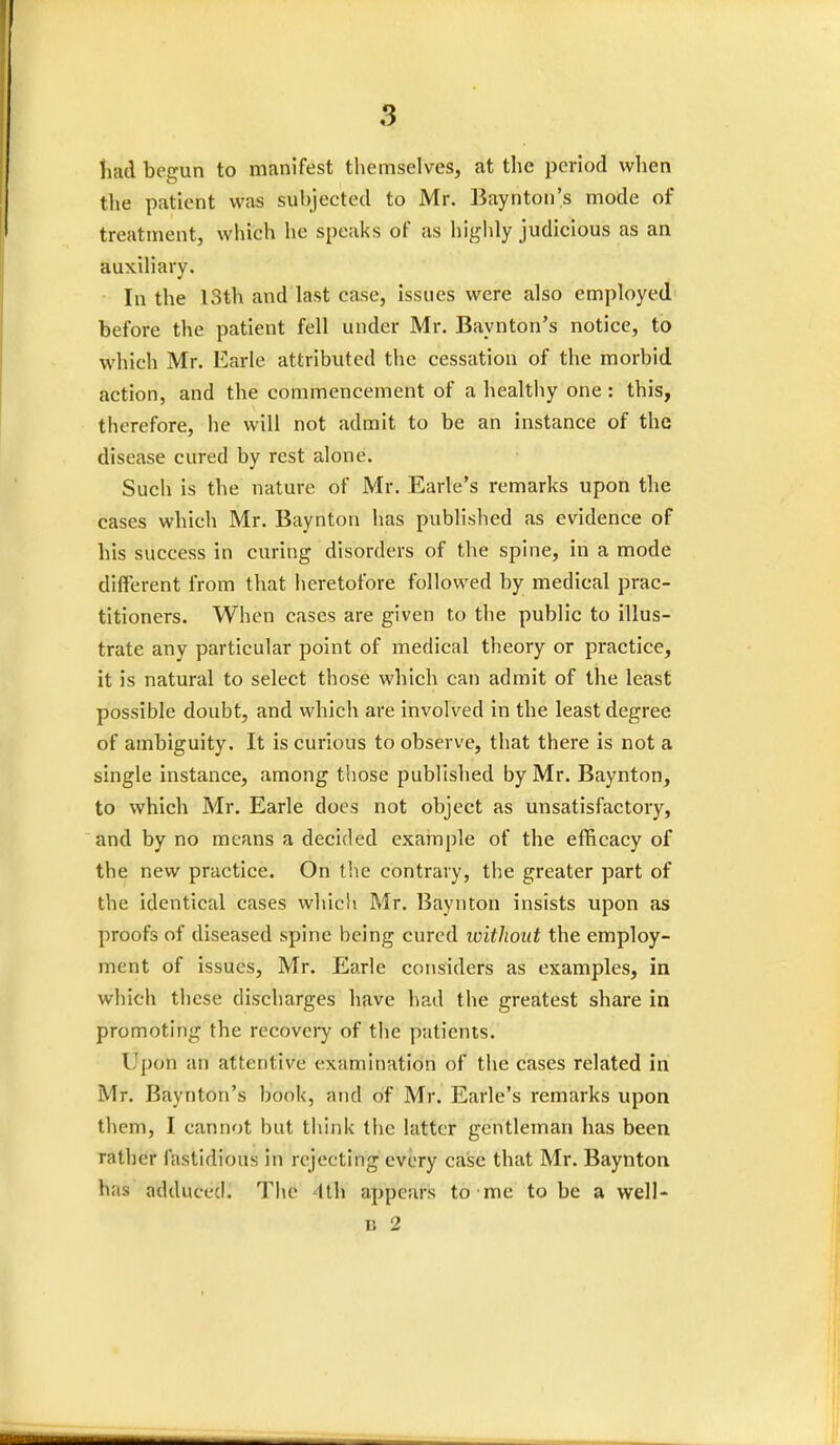 had begun to manifest themselves, at the period when the patient was subjected to Mr. Baynton's mode of treatment, which he speaks of as highly judicious as an auxiliary. In the 13th and last case, issues were also employed before the patient fell under Mr. Baynton's notice, to which Mr. Earle attributed the cessation of the morbid action, and the commencement of a healthy one : this, therefore, he will not admit to be an instance of the disease cured by rest alone. Such is the nature of Mr. Earle's remarks upon the cases whieh Mr. Baynton has published as evidence of his success in curing disorders of the spine, in a mode different from that heretofore followed by medical prac- titioners. When cases are given to the public to illus- trate any particular point of medical theory or practice, it is natural to select those which can admit of the least possible doubt, and which are involved in the least degree of ambiguity. It is curious to observe, that there is not a single instance, among those published by Mr. Baynton, to which Mr. Earle does not object as unsatisfactory, and by no means a decided example of the efficacy of the new practice. On the contrary, the greater part of the identical cases which Mr. Baynton insists upon as proofs of diseased spine being cured without the employ- ment of issues, Mr. Earle considers as examples, in which these discharges have had the greatest share in promoting the recovery of the patients. Upon an attentive examination of the cases related in Mr. Baynton's book, and of Mr. Earle's remarks upon them, I cannot but think the latter gentleman has been rather fastidious in rejecting every case that Mr. Baynton has adduced. The 4th appears to me to be a well- u 2