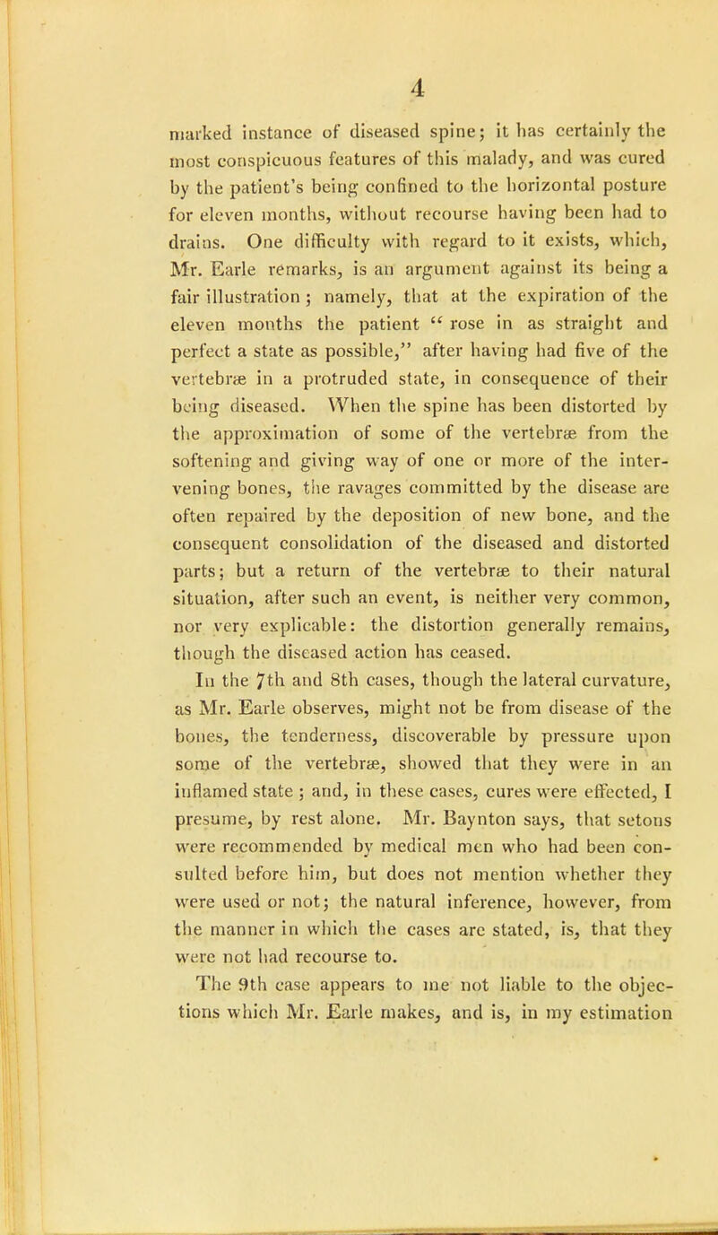 marked instance of diseased spine; it has certainly the most conspicuous features of this malady, and was cured by the patient's being confined to the horizontal posture for eleven months, without recourse having been had to drains. One difficulty with regard to it exists, which, Mr. Earle remarks, is an argument against its being a fair illustration ; namely, that at the expiration of the eleven months the patient  rose in as straight and perfect a state as possible, after having had five of the vertebrae in a protruded state, in consequence of their being diseased. When the spine has been distorted by the approximation of some of the vertebrae from the softening and giving way of one or more of the inter- vening bones, the ravages committed by the disease are often repaired by the deposition of new bone, and the consequent consolidation of the diseased and distorted parts; but a return of the vertebrae to their natural situation, after such an event, is neither very common, nor very explicable: the distortion generally remains, though the diseased action has ceased. Iu the 7th and 8th cases, though the lateral curvature, as Mr. Earle observes, might not be from disease of the bones, the tenderness, discoverable by pressure upon some of the vertebrae, showed that they were in an iuflamed state ; and, in these cases, cures were effected, I presume, by rest alone. Mr. Baynton says, that setons were recommended by medical men who had been con- sulted before him, but does not mention whether they were used or not; the natural inference, however, from the manner in which the cases arc stated, is, that they were not had recourse to. The 9th case appears to me not liable to the objec- tions which Mr. Earle makes, and is, in my estimation