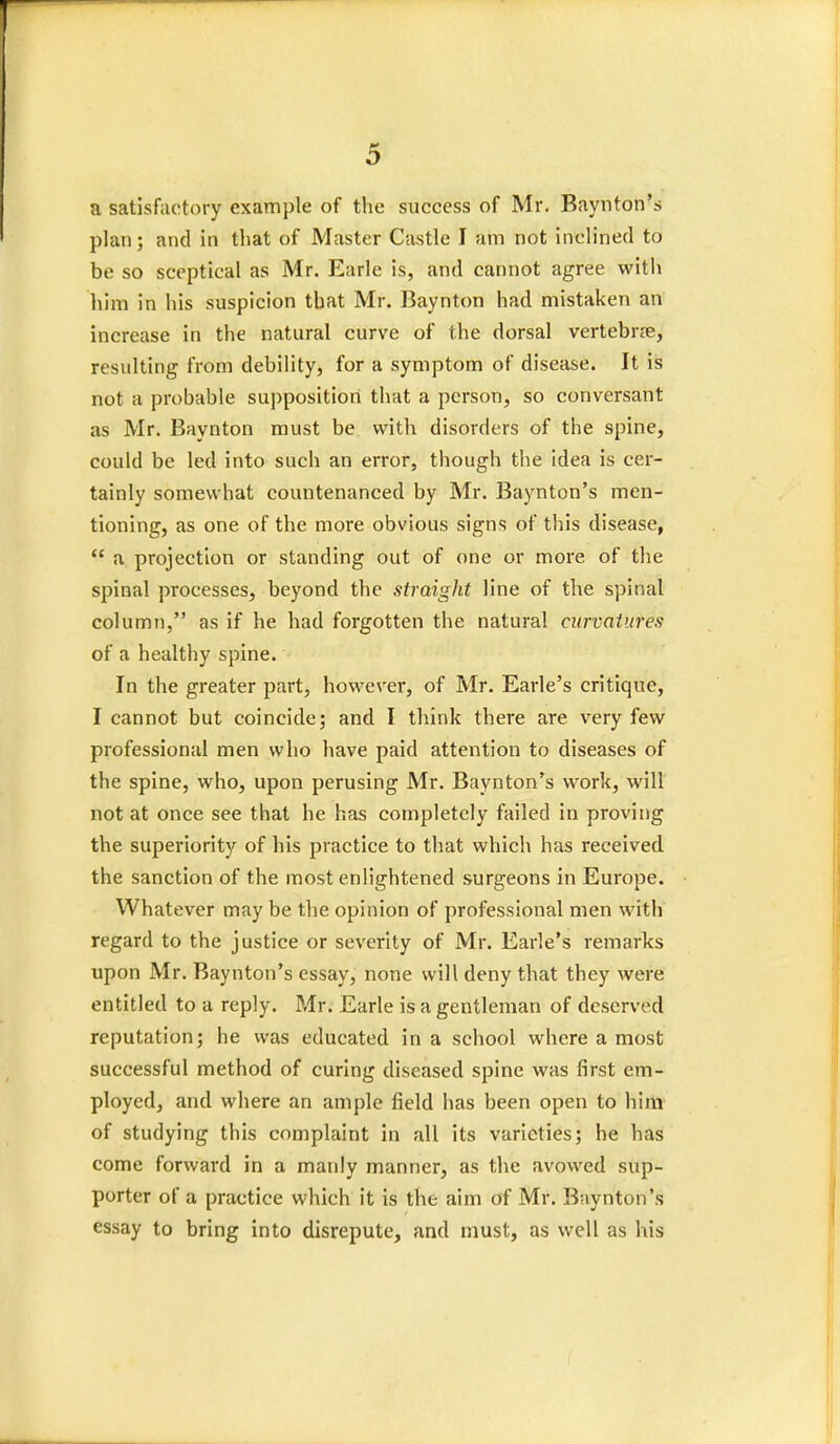 a satisfactory example of the success of Mr. Baynton's plan; and in that of Master Castle I am not inclined to be so sceptical as Mr. Earle is, and cannot agree with him in his suspicion that Mr. Baynton had mistaken an increase in the natural curve of the dorsal vertebr<-e, resulting from debility, for a symptom of disease. It is not a probable supposition that a person, so conversant as Mr. Baynton must be with disorders of the spine, could be led into such an error, though the idea is cer- tainly somewhat countenanced by Mr. Baynton's men- tioning, as one of the more obvious signs of this disease,  a projection or standing out of one or more of the spinal processes, beyond the straight line of the spinal column, as if he had forgotten the natural curvatures of a healthy spine. In the greater part, however, of Mr. Earle's critique, I cannot but coincide; and I think there are very few professional men who have paid attention to diseases of the spine, who, upon perusing Mr. Baynton's work, will not at once see that he has completely failed in proving the superiority of his practice to that which has received the sanction of the most enlightened surgeons in Europe. Whatever may be the opinion of professional men with regard to the justice or severity of Mr. Earle's remarks upon Mr. Baynton's essay, none will deny that they were entitled to a reply. Mr. Earle is a gentleman of deserved reputation; he was educated in a school where a most successful method of curing diseased spine was first em- ployed, and where an ample field has been open to him of studying this complaint in all its varieties; he has come forward in a manly manner, as the avowed sup- porter of a practice which it is the aim of Mr. Baynton's essay to bring into disrepute, and must, as well as his