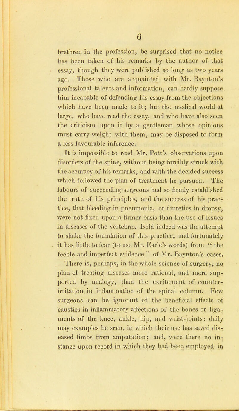 brethren in the profession, be surprised that no notice lias been taken of his remarks by the author of that essay, though they were published so long as two years ago. Those who are acquainted with Mr. Baynton's professional talents and information, can hardly suppose him incapable of defending his essay from the objections which have been made to it; but the medical world at large, who have read the essay, and who have also seen the criticism upon it by a gentleman whose opinions must carry weight with them, may be disposed to form a less favourable inference. It is impossible to read Mr. Pott's observations upon disorders of the spine, without being forcibly struck with the accuracy of his remarks, and with the decided success which followed the plan of treatment he pursued. The labours of succeeding surgeons had so firmly established the truth of his principles, and the success of his prac- tice, that bleeding in pneumonia, or diuretics in dropsy, were not fixed upon a firmer basis than the use of issues in diseases of the vertebra?. Bold indeed was the attempt to shake the foundation of this practice, and fortunately it has little to fear (to use Mr. Earle's words) from  the feeble and imperfect evidence  of Mr. Baynton's cases. There is, perhaps, in the whole science of surgery, no plan of treating diseases more rational, and more sup- ported by analogy, than the excitement of counter- irritation in inflammation of the spinal column. Few surgeons can be ignorant of the beneficial effects of caustics in inflammatory affections of the bones or liga- ments of the knee, ankle, hip, and wrist-joints: daily may examples be seen, in which their use lias saved dis-? eased limbs from amputation; and, were there no in- stance upon record in which they had been employed in