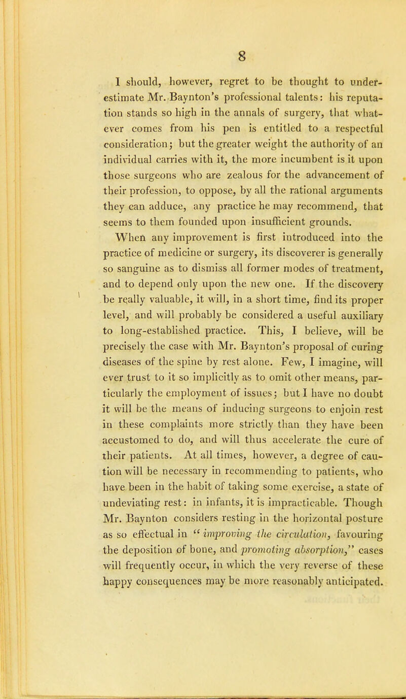 1 should, however, regret to be thought to under- estimate Mr. Baynton's professional talents: his reputa- tion stands so high in the annals of surgery, that what- ever comes from his pen is entitled to a respectful consideration; but the greater weight the authority of an individual carries with it, the more incumbent is it upon those surgeons who are zealous for the advancement of their profession, to oppose, by all the rational arguments they can adduce, any practice he may recommend, that seems to them founded upon insufficient grounds. When any improvement is first introduced into the practice of medicine or surgery, its discoverer is generally so sanguine as to dismiss all former modes of treatment, and to depend only upon the new one. If the discovery be re,ally valuable, it will, in a short time, find its proper level, and will probably be considered a useful auxiliary to long-established practice. This, I believe, will be precisely the case with Mr. Baynton's proposal of curing diseases of the spine by rest alone. Few, I imagine, will ever trust to it so implicitly as to omit other means, par- ticularly the employment of issues; but I have no doubt it will be the means of inducing surgeons to enjoin rest in these complaints more strictly than they have been accustomed to do, and will thus accelerate the cure of their patients. At all times, however, a degree of cau- tion will be necessary in recommending to patients, who have been in the habit of taking some exercise, a state of undeviating rest: in infants, it is impracticable. Though Mr. Baynton considers resting in the horizontal posture as so effectual in improving the circulation, favouring the deposition of bone, and promoting absorplio)i} cases will frequently occur, in which the very reverse of these happy consequences may be more reasonably anticipated.