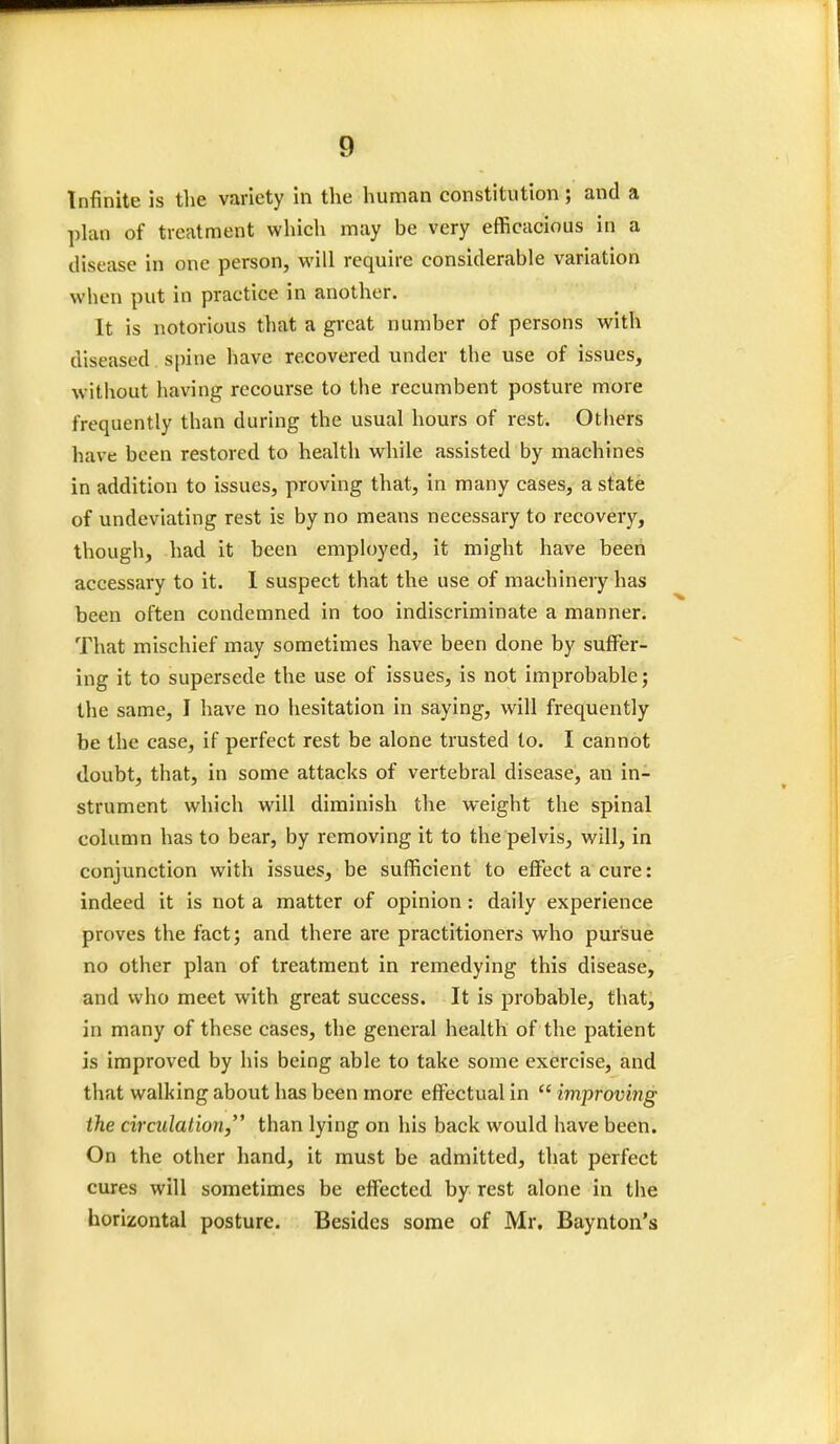 Infinite is the variety in the human constitution ; and a plan of treatment which may be very efficacious in a disease in one person, will require considerable variation when put in practice in another. It is notorious that a great number of persons with diseased spine have recovered under the use of issues, without having recourse to tbe recumbent posture more frequently than during the usual hours of rest. Others have been restored to health while assisted by machines in addition to issues, proving that, in many cases, a state of undeviating rest is by no means necessary to recovery, though, had it been employed, it might have been accessary to it. I suspect that the use of machinery has been often condemned in too indiscriminate a manner. That mischief may sometimes have been done by suffer- ing it to supersede the use of issues, is not improbable; the same, I have no hesitation in saying, will frequently be the case, if perfect rest be alone trusted to. I cannot doubt, that, in some attacks of vertebral disease, an in- strument which will diminish the weight the spinal column has to bear, by removing it to the pelvis, will, in conjunction with issues, be sufficient to effect a cure: indeed it is not a matter of opinion: daily experience proves the fact; and there are practitioners who pursue no other plan of treatment in remedying this disease, and who meet with great success. It is probable, that, in many of these cases, the general health of the patient is improved by his being able to take some exercise, and that walking about has been more effectual in  improving the circulation/' than lying on his back would have been. On the other hand, it must be admitted, that perfect cures will sometimes be effected by rest alone in the horizontal posture. Besides some of Mr. Baynton's