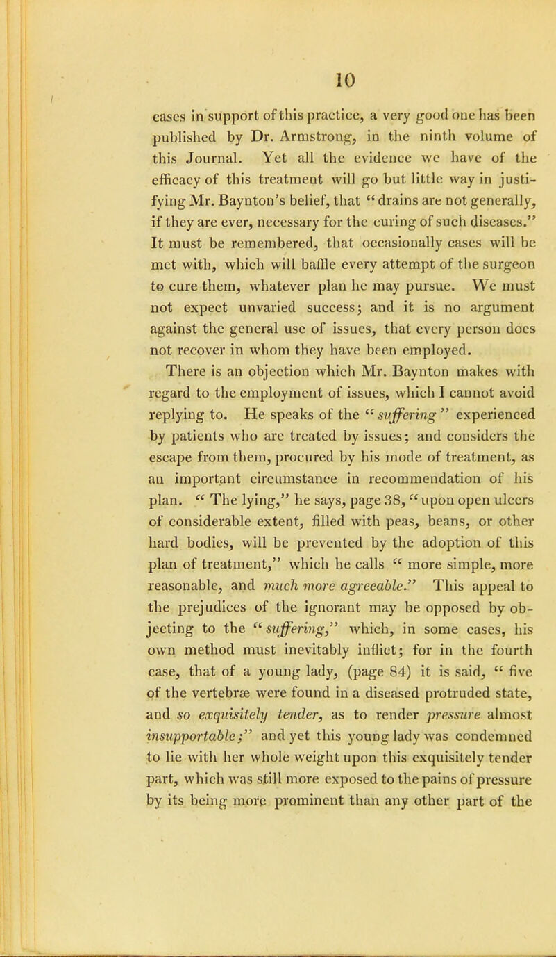 cases in support of this practice, a very good one has been published by Dr. Armstrong, in the ninth volume of this Journal. Yet all the evidence we have of the efficacy of this treatment will go but little way in justi- fying Mr. Baynton's belief, that  drains are not generally, if they are ever, necessary for the curing of such diseases. It must be remembered, that occasionally cases will be met with, which will baffle every attempt of the surgeon to cure them, whatever plan he may pursue. We must not expect unvaried success; and it is no argument against the general use of issues, that every person does not recover in whom they have been employed. There is an objection which Mr. Baynton makes with regard to the employment of issues, which I cannot avoid replying to. He speaks of the  suffering  experienced by patients who are treated by issues; and considers the escape from them, procured by his mode of treatment, as an important circumstance in recommendation of his plan.  The lying, he says, page 38,  upon open ulcers of considerable extent, filled with peas, beans, or other hard bodies, will be prevented by the adoption of this plan of treatment, which he calls  more simple, more reasonable, and much more agreeable. This appeal to the prejudices of the ignorant may be opposed by ob- jecting to the suffering, which, in some cases, his own method must inevitably inflict; for in the fourth case, that of a young lady, (page 84) it is said,  five of the vertebrae were found in a diseased protruded state, and so exquisitely tender, as to render pressure almost insupportable; and yet this young lady was condemned to lie with her whole weight upon this exquisitely tender part, which was still more exposed to the pains of pressure by its being more prominent than any other part of the