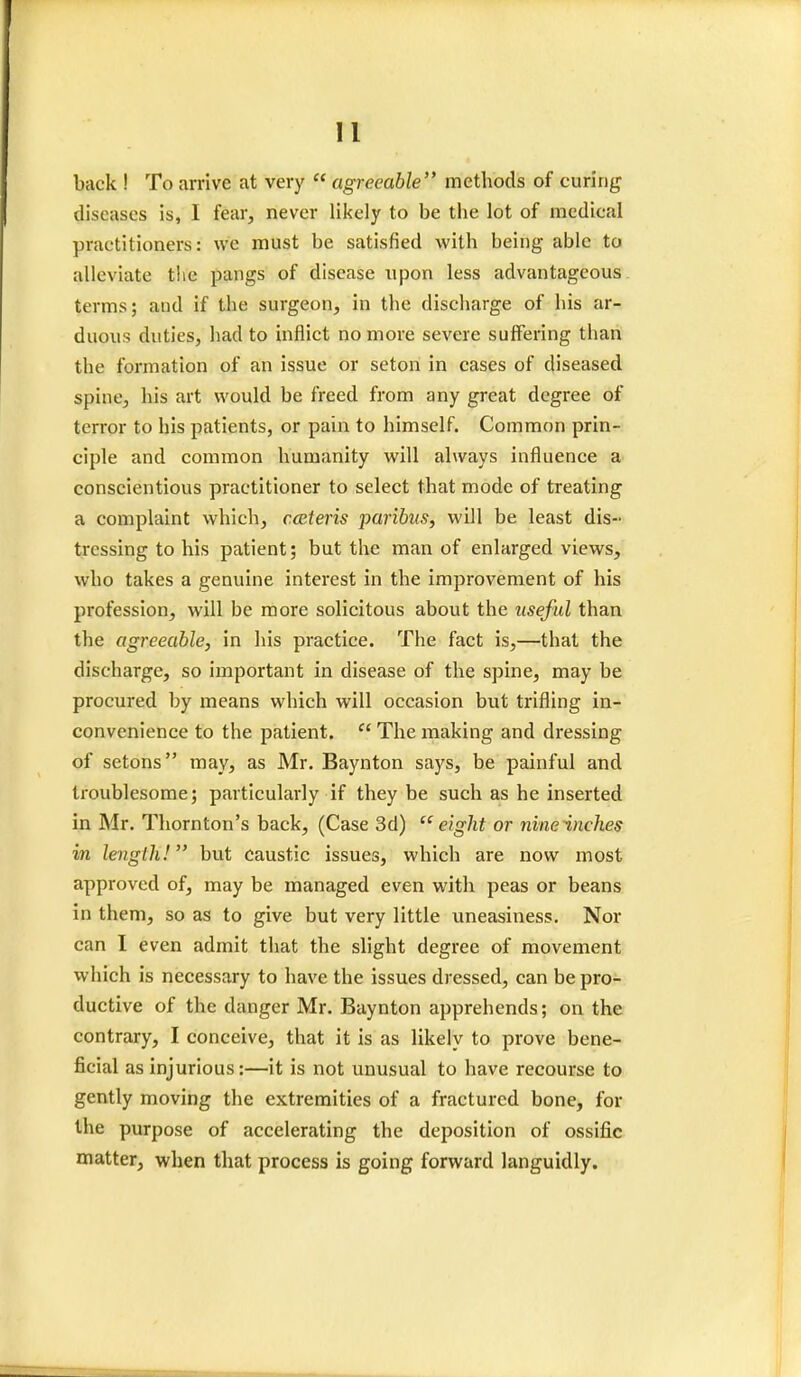 back ! To arrive at very  agreeable methods of curing diseases is, I fear, never likely to be the lot of medical practitioners: we must be satisfied with being- able to alleviate the pangs of disease upon less advantageous terms; and if the surgeon, in the discharge of his ar- duous duties, had to inflict no more severe suffering than the formation of an issue or seton in cases of diseased spine, his art would be freed from any great degree of terror to his patients, or pain to himself. Common prin- ciple and common humanity will always influence a conscientious practitioner to select that mode of treating a complaint which, ceteris paribus, will be least dis- tressing to his patient; but the man of enlarged views, who takes a genuine interest in the improvement of his profession, will be more solicitous about the useful than the agreeable, in his practice. The fact is,—that the discharge, so important in disease of the spine, may be procured by means which will occasion but trifling in- convenience to the patient.  The making and dressing of setons may, as Mr. Baynton says, be painful and troublesome; particularly if they be such as he inserted in Mr. Thornton's back, (Case 3d) eight or nine inches in length! but caustic issues, which are now most approved of, may be managed even with peas or beans in them, so as to give but very little uneasiness. Nor can I even admit that the slight degree of movement which is necessary to have the issues dressed, can be pro- ductive of the danger Mr. Baynton apprehends; on the contrary, I conceive, that it is as likely to prove bene- ficial as injurious:—it is not unusual to have recourse to gently moving the extremities of a fractured bone, for the purpose of accelerating the deposition of ossific matter, when that process is going forward languidly.