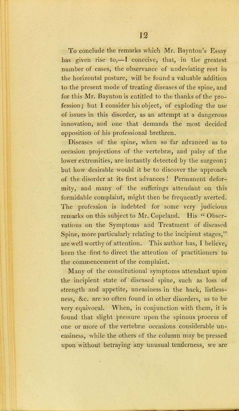 To conclude the remarks which Mr. Baynton's Essay has given rise to,—I conceive, that, in the greatest number of cases, the observance of undeviating rest in the horizontal posture, will be found a valuable addition to the present mode of treating diseases of the spine, and for this Mr. Baynton is entitled to the thanks of the pro- fession; but I consider his object, of exploding the use of issues in this disorder, as an attempt at a dangerous innovation, and one that demands the most decided opposition of his professional brethren. Diseases of the spine, when so far advanced as to occasion projections of the vertebrae, and palsy of the lower extremities, are instantly detected by the surgeon; but how desirable would it be to discover the approach of the disorder at its first advances ! Permanent defor- mity, and many of the sufferings attendant on this formidable complaint, might then be frequently averted. The profession is indebted for some very judicious remarks on this subject to Mr. Copeland. His  Obser- vations on the Symptoms and Treatment of diseased Spine, more particularly relating to the incipient stages, are weil worthy of attention. This author has, I believe, been the first to direct the attention of practitioners to the commencement of the complaint. Many of the constitutional symptoms attendant upon the incipient state of diseased spine, such as loss of strength and appetite, uneasiness in the back, listless- ness, &c. are so often found in other disorders, as to be very equivocal. When, in conjunction with them, it is found that slight pressure upon the spinous process of one or more of the vertebrae occasions considerable un- easiness, while the others of the column may be pressed upon without betraying any unusual tenderness, we are