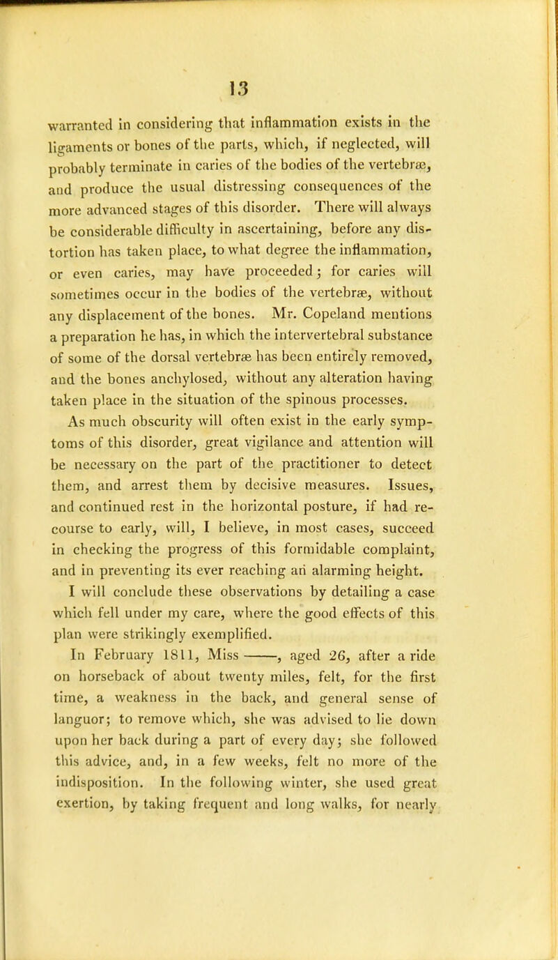 warranted in considering that inflammation exists in the ligaments or bones of the parts, which, if neglected, will probably terminate in caries of the bodies of the vertebrae, and produce the usual distressing consequences of the more advanced stages of this disorder. There will always be considerable difficulty in ascertaining, before any dis- tortion has taken place, to what degree the inflammation, or even caries, may have proceeded; for caries will sometimes occur in the bodies of the vertebrae, without any displacement of the bones. Mr. Copeland mentions a preparation he has, in which the intervertebral substance of some of the dorsal vertebrae has been entirely removed, and the bones anchylosed, without any alteration having taken place in the situation of the spinous processes. As much obscurity will often exist in the early symp- toms of this disorder, great vigilance and attention will be necessary on the part of the practitioner to detect them, and arrest them by decisive measures. Issues, and continued rest in the horizontal posture, if had re- course to early, will, I believe, in most cases, succeed in checking the progress of this formidable complaint, and in preventing its ever reaching an alarming height. I will conclude these observations by detailing a case which fell under my care, where the good effects of this plan were strikingly exemplified. In February 1811, Miss , aged 26, after a ride on horseback of about twenty miles, felt, for the first time, a weakness in the back, and general sense of languor; to remove which, she was advised to lie down upon her back during a part of every day; she followed this advice, and, in a few weeks, felt no more of the indisposition. In the following winter, she used great exertion, by taking frequent and long walks, for nearly