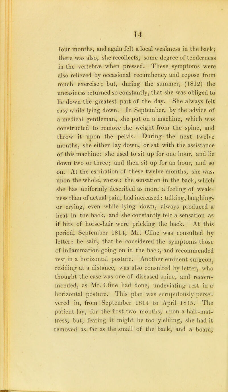 four months, and again felt a local weakness in the back; there was also, she recollects, some degree of tenderness in the vertebrae when pressed. These symptoms were also relieved by occasional recumbency and repose from much exercise; but, during* the summer, (1812) the uneasiness returned so constantly, that she was obliged to lie down the greatest part of the day. She always felt easy while lying down. In September, by the advice of a medical gentleman, she put on a machine, which was constructed to remove the weight from the spine, and throw it upon the pelvis. During the next twelve months, she either lay down, or sat with the assistance of this machine: she used to sit up for one hour, and lie down two or three; and then sit up for an hour, and so on. At the expiration of these twelve months, she was, upon the whole, worse: the sensation in the back, which she has uniformly described as more a feeling of weak- ness than of actual pain, had increased: talking, laughing, or crying, even while lying down, always produced a heat in the back, and she constantly felt a sensation as if bits of horse-hair were pricking the back. At this period, September 1811, Mr. Cline was consulted by letter: he said, that he considered the symptoms those of inflammation going on in the back, and recommended rest in a horizontal posture. Another eminent surgeon residing at a distance, was also consulted by letter, who thought the case was one of diseased spine, and recom- mended, as Mr. Cline had done, undeviating rest in a horizontal posture. This plan was scrupulously perse- vered in, from September 1S14 to April 1815. The patient lay, for the first two months, upon a hair-mat- tress, but, fearing it might be too yielding, she had it removed as far as the small of the back, and a board.