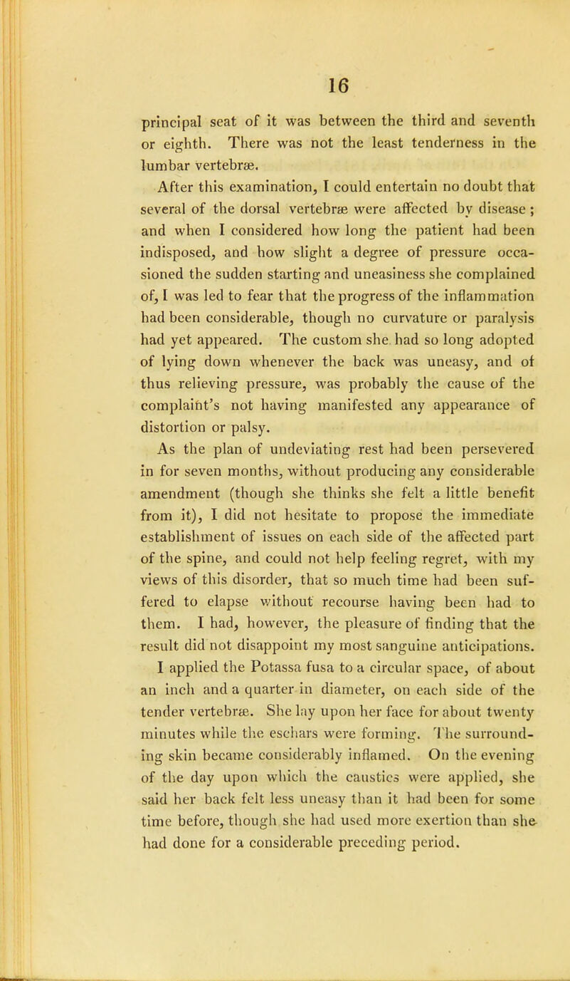 principal seat of it was between the third and seventh or eighth. There was not the least tenderness in the lumbar vertebrae. After this examination, I could entertain no doubt that several of the dorsal vertebras were affected by disease ; and when I considered how long the patient had been indisposed, and how slight a degree of pressure occa- sioned the sudden starting and uneasiness she complained of, I was led to fear that the progress of the inflammation had been considerable, though no curvature or paralysis had yet appeared. The custom she had so long adopted of lying down whenever the back was uneasy, and of thus relieving pressure, was probably the cause of the complaint's not having manifested any appearance of distortion or palsy. As the plan of undeviating rest had been persevered in for seven months, without producing any considerable amendment (though she thinks she felt a little benefit from it), I did not hesitate to propose the immediate establishment of issues on each side of the affected part of the spine, and could not help feeling regret, with my views of this disorder, that so much time had been suf- fered to elapse without recourse having been had to them. I had, however, the pleasure of finding that the result did not disappoint my most sanguine anticipations. I applied the Potassa fusa to a circular space, of about an inch and a quarter in diameter, on each side of the tender vertebra. She lay upon her face for about twenty minutes while the eschars were forming. The surround- ing skin became considerably inflamed. On the evening of the day upon which the caustics were applied, she said her back felt less uneasy than it had been for some time before, though she had used more exertion than she- had done for a considerable preceding period.