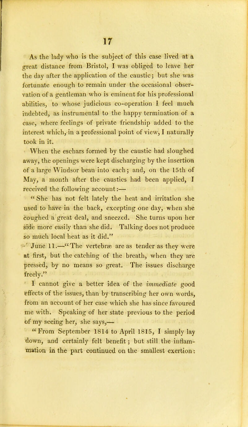 As the lady who is the subject of this case lived at a great distance from Bristol, I was obliged to leave her the day after the application of the caustic; but she was fortunate enough to remain under the occasional obser- vation of a gentleman who is eminent for his professional abilities, to whose judicious co-operation i feel much indebted, as instrumental to the happy termination of a case, where feelings of private friendship added to the interest which, in a professional point of view, I naturally took in it. When the eschars formed by the caustic had sloughed away, the openings were kept discharging by the insertion of a large Windsor bean into each; and, on the 15th of May, a month after the caustics had been applied, I received the following account:—  She has not felt lately the heat and irritation she used to have in the back, excepting one day, when she coughed a great deal, and sneezed. She turns upon her side more easily than she did. Talking does not produce so much local heat as it did. •' June 11.—The vertebrae areas tender as they were at first, but the catching of the breath, when they are pressed, by no means so great. The issues discharge freely. I cannot give a better idea of the immediate good effects of the issues, than by transcribing her own words, from an account of her case which she has since favoured me with. Speaking of her state previous to the period of my seeing her, she says,— From September 1814 to April 1815, I simply lay down, and certainly felt benefit; but still the inflam- mation in the part continued on the smallest exertion: