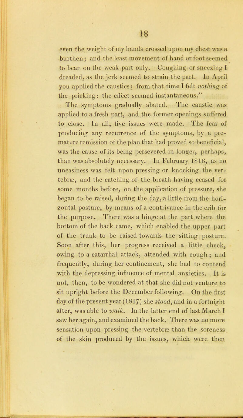 even the weight of my hands crossed upon my chest was a burthen ; and the least movement of hand or fuot seemed to bear on the weak part only. Coughing or sneezing I. dreaded, as the jerk seemed to strain the part. In April you applied the caustics; from that time 1 felt nothing of the pricking: the effect seemed instantaneous. The symptoms gradually abated. The caustic was applied to a fresh part, and the former openings suffered to close. In all, five issues were made. The fear of producing any recurrence of the symptoms, by a pre- mature remission of the plan that had proved so beneficial, was the cause of its being persevered in longer, perhaps, than was absolutely necessary. In February 1816, as no uneasiness was felt upon pressing or knocking the ver- tebrae, and the catching of the breath having ceased for some months before, on the application of pressure, she began to be raised, during the day, a little from the hori- zontal posture, by means of a contrivance in the crib for the purpose. There was a hinge at the part where the bottom of the back came, which enabled the upper part of the trunk to be raised towards the sitting posture, Soon after this, her progress received a little check, owing to a catarrhal attack, attended with cough; and frequently, during her confinement, she had to contend with the depressing influence of mental anxieties. It is not, then, to be wondered at that she did not venture to sit upright before the December following. On the first day of the present year (1817) she stood, and in a fortnight after, was able to walk. In the latter end of last March I saw her again, and examined the back. There was no more sensation upon pressing the vertebree than the soreness of the skin produeed by the issues, which were then