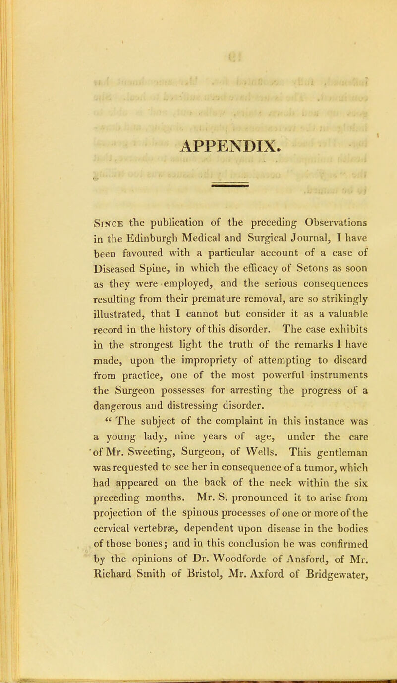 APPENDIX. Since the publication of the preceding Observations in the Edinburgh Medical and Surgical Journal, I have been favoured with a particular account of a case of Diseased Spine, in which the efficacy of Setons as soon as they were employed, and the serious consequences resulting from their premature removal, are so strikingly illustrated, that I cannot but consider it as a valuable record in the history of this disorder. The case exhibits in the strongest light the truth of the remarks I have made, upon the impropriety of attempting to discard from practice, one of the most powerful instruments the Surgeon possesses for arresting the progress of a dangerous and distressing disorder.  The subject of the complaint in this instance was a young lady, nine years of age, under the care 'of Mr. Sweeting, Surgeon, of Wells. This gentleman was requested to see her in consequence of a tumor, which had appeared on the back of the neck within the six preceding months. Mr. S. pronounced it to arise from projection of the spinous processes of one or more of the cervical vertebrae, dependent upon disease in the bodies of those bones; and in this conclusion he was confirmed by the opinions of Dr. Woodforde of Ansford, of Mr. Richard Smith of Bristol, Mr. Axford of Bridgewater,