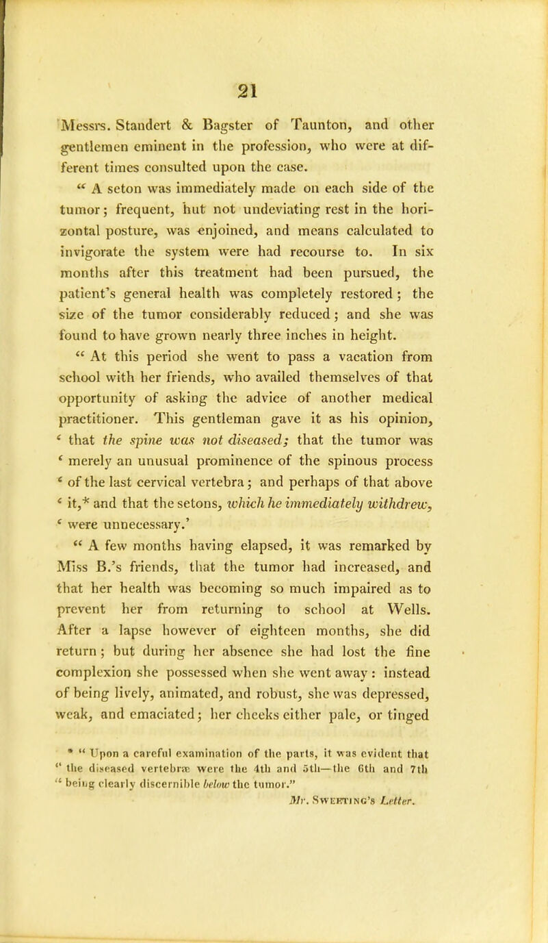 'Messrs. Standert & Bagster of Taunton, and other gentlemen eminent in the profession, who were at dif- ferent times consulted upon the case. ** A seton was immediately made on each side of the tumor; frequent, hut not undeviating rest in the hori- zontal posture, was enjoined, and means calculated to invigorate the system were had recourse to. In six months after this treatment had been pursued, the patient's general health was completely restored; the size of the tumor considerably reduced; and she was found to have grown nearly three inches in height.  At this period she went to pass a vacation from school with her friends, who availed themselves of that opportunity of asking the advice of another medical practitioner. This gentleman gave it as his opinion, ' that the spine was not diseased; that the tumor was * merely an unusual prominence of the spinous process ' of the last cervical vertebra; and perhaps of that above * it,* and that the setons, lohich he immediately withdrew, e were unnecessary.'  A few months having elapsed, it was remarked by Miss B.'s friends, that the tumor had increased, and that her health was becoming so much impaired as to prevent her from returning to school at Wells. After a lapse however of eighteen months, she did return ; but during her absence she had lost the fine complexion she possessed when she went away : instead of being lively, animated, and robust, she was depressed, weak, and emaciated; her cheeks either pale, or tinged •  Upon a careful examination of the parts, it was evident that the diseased vertebra; were the 4th and ;>tli—the Cth and 7th  beiiig clearly discernible below the tumor. Mr. Sweeting's U'ttr.r.