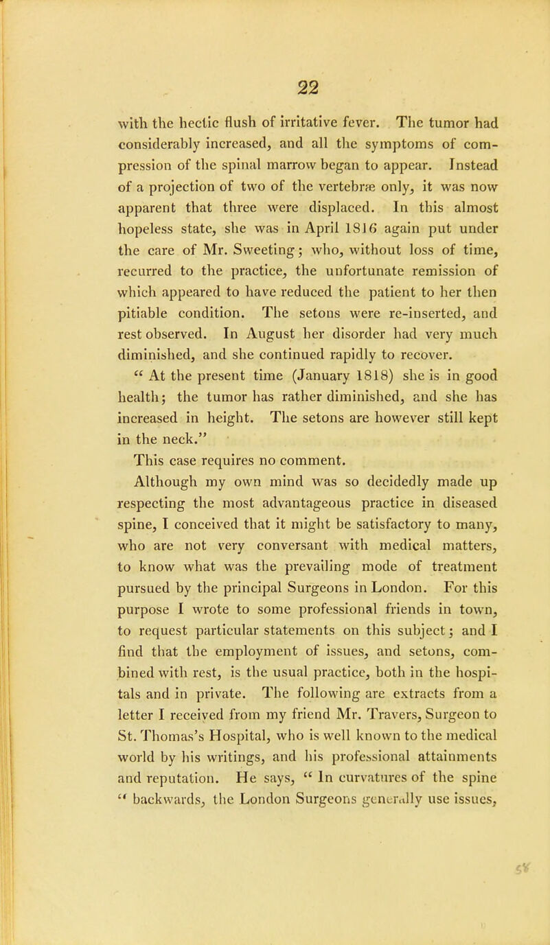 with the hectic flush of irritative fever. The tumor had considerably increased, and all the symptoms of com- pression of the spinal marrow began to appear. Instead of a projection of two of the vertebrae only, it was now apparent that three were displaced. In this almost hopeless state, she was in April IS J 6 again put under the care of Mr. Sweeting; who, without loss of time, recurred to the practice, the unfortunate remission of which appeared to have reduced the patient to her then pitiable condition. The setons were re-inserted, and rest observed. In August her disorder had very much diminished, and she continued rapidly to recover.  At the present time (January 1818) she is in good health; the tumor has rather diminished, and she has increased in height. The setons are however still kept in the neck. This case requires no comment. Although my own mind was so decidedly made up respecting the most advantageous practice in diseased spine, I conceived that it might be satisfactory to many, who are not very conversant with medical matters, to know what was the prevailing mode of treatment pursued by the principal Surgeons in London. For this purpose I wrote to some professional friends in town, to request particular statements on this subject; and I find that the employment of issues, and setons, com- bined with rest, is the usual practice, both in the hospi- tals and in private. The following are extracts from a letter I received from my friend Mr. Travers, Surgeon to St. Thomas's Hospital, who is well known to the medical world by his writings, and his professional attainments and reputation. He says,  In curvatures of the spine  backwards, the London Surgeons generally use issues,