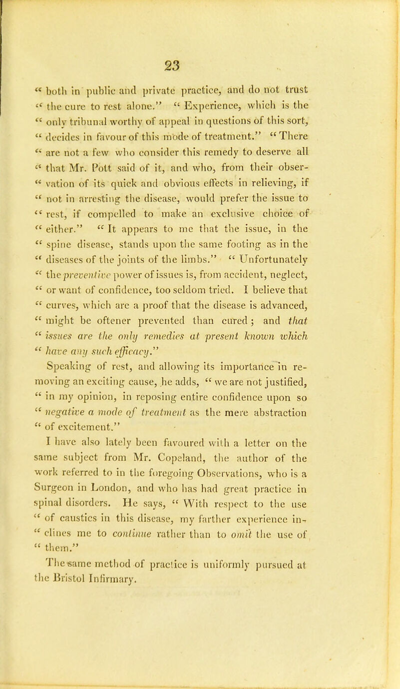  both in public and private practice, and do not trust  the cure to rest alone.  Experience, which is the ** only tribunal worthy of appeal in questions of this sort,  decides in favour of this mode of treatment. There are not a few who consider this remedy to deserve all  that Mr. Pott said of it, and who, from their obser- ** vation of its quick and obvious effects in relieving, if  not in arresting the disease, would prefer the issue to  rest, if compelled to make an exclusive choice of  either.  It appears to me that the issue, in the  spine disease, stands upon the same footing as in the  diseases of the joints of the limbs. cc Unfortunately  the preventive power of issues is, from accident, neglect,  or want of confidence, too seldom tried. I believe that  curves, which arc a proof that the disease is advanced,  might be oftener prevented than cured; and that  issues are the only remedies at present known which f{ have any such efficacy. Speaking of rest, and allowing its importance in re- moving an exciting cause, he adds,  we are not justified,  in my opinion, in reposing entire confidence upon so  negative a mode of treatment as the mere abstraction  of excitement. I have also lately been favoured with a letter on the same subject from Mr. Copeland, the author of the work referred to in the foregoing Observations, who is a Surgeon in London, and who has had great practice in spinal disorders. He says,  With respect to the use  of caustics in this disease, my farther experience in-  dines me to continue rather than to omit the use of  them. The same method of practice is uniformly pursued at the Bristol Infirmary.