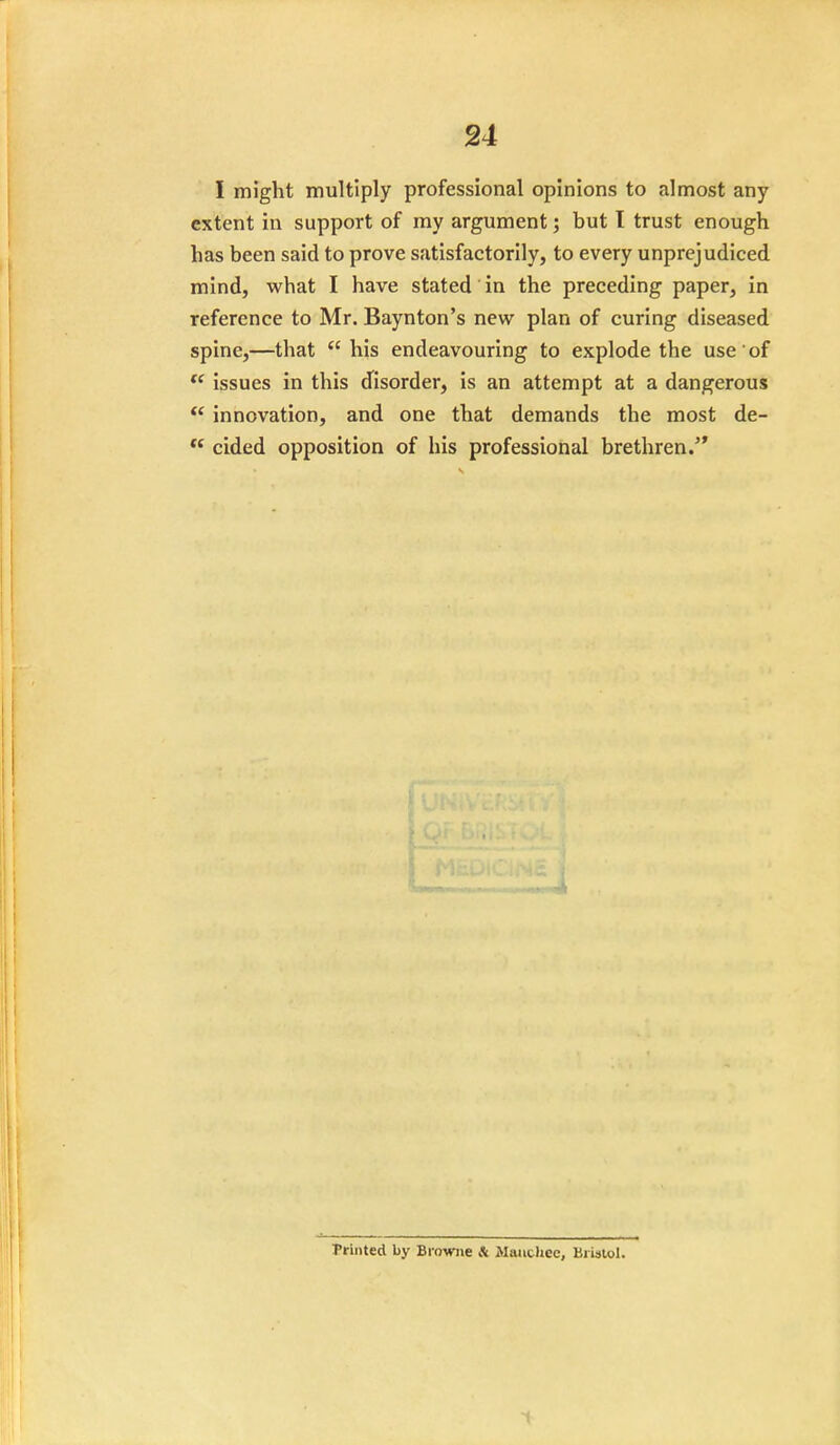I might multiply professional opinions to almost any extent in support of my argument; but I trust enough has been said to prove satisfactorily, to every unprejudiced mind, what I have stated in the preceding paper, in reference to Mr. Baynton's new plan of curing diseased spine,—that  his endeavouring to explode the use of  issues in this disorder, is an attempt at a dangerous  innovation, and one that demands the most de-  cided opposition of his professional brethren. Printed by Browne * Manchec, Bristol.
