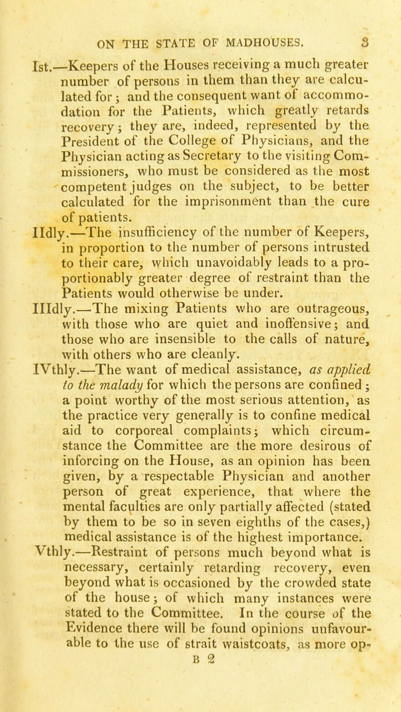 1st.—Keepers of the Houses receiving a much greater number of persons in them than they are calcu- lated for; and the consequent want of accommo- dation for the Patients, which greatly retards recovery; they are, indeed, represented by the President of the College of Physicians, and the Physician acting as Secretary to the visiting Com- missioners, who must be considered as the most competent judges on the subject, to be better calculated for the imprisonment than the cure of patients. Ildly.—The insufficiency of the number of Keepers, in proportion to the number of persons intrusted to their care, which unavoidably leads to a pro- portionably greater degree of restraint than the Patients would otherwise be under. Hldly.—The mixing Patients who are outrageous, with those who are quiet and inoffensive; and those who are insensible to the calls of nature, with others who are cleanly. IVthly.—The want of medical assistance, as applied to the malady for which the persons are confined; a point worthy of the most serious attention, as the practice very generally is to confine medical aid to corporeal complaints; which circum- stance the Committee are the more desirous of inforcing on the House, as an opinion has been given, by a respectable Physician and another person of great experience, that where the mental faculties are only partially affected (stated by them to be so in seven eighths of the cases,) medical assistance is of the highest importance. Vthly.—Restraint of persons much beyond what is necessary, certainly retarding recovery, even beyond what is occasioned by the crowded state of the house; of which many instances were stated to the Committee. In the course of the Evidence there will be found opinions unfavour- able to the use of strait waistcoats, as more op-