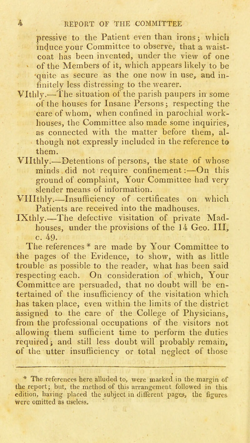 pressive to the Patient even than irons; which induce your Committee to observe, that a waist- coat has been invented, under the view of one ' of the Members of it, which appears likely to be quite as secure as the one now in use, and in- finitely less distressing to the wearer. Vlthly.—The situation of the parish paupers in some of the houses for Insane Persons; respecting the care of whom, when confined in parochial work- houses, the Committee also made some inquiries, as connected with the matter before them, al- though not expressly included in the reference to them. Vllthly.—Detentions of persons, the state of whose minds did not require confinement:—On this ground of complaint, Your Committee had very slender means of information. Vlllthly.—Insufficiency of certificates on which Patients are received into the madhouses. IXthly.—The defective visitation of private Mad- houses, under the provisions of the 14 Geo. Ill, c. 49. The references * are made by Your Committee to the pages of the Evidence, to show, with as little trouble as possible to the reader, what has been said respecting each. On consideration of which, Your Committee are persuaded, that no doubt will be en- tertained of the insufficiency of the visitation which has taken place, even within the limits of the district assigned to the care of the College of Physicians, from the professional occupations of the visitors not allowing them sufficient time to perform the duties required; and still less doubt will probably remain, of the utter insufficiency or total neglect of those * The references here alluded to, were marked in the margin of the report; but, the method of this arrangement followed in this edition, having placed the subject in different pages,, the figures were omitted as useless.