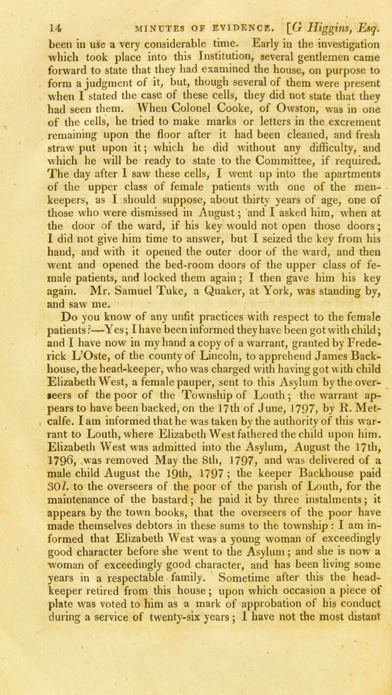 been in use a very considerable time. Early in the investigation which took place into this Institution, several gentlemen came forward to state that they had examined the house, on purpose to form a judgment of it, but, though several of them were present when I stated the case of these cells, they did not state that they had seen them. When Colonel Cooke, of Owston, was in one of the cells, he tried to make marks or letters in the excrement remaining upon the floor after it had been cleaned, and fresh straw put upon it; which he did without any difficulty, and which he will be ready to state to the Committee, if required. The day after 1 saw these cells, I went up into the apartments of the upper class of female patients with one of the men- keepers, as I should suppose, about thirty years of age, one of those who were dismissed in August; and I asked him, when at the door of the ward, if his key would not open those doors; I did not give him time to answer, but I seized the key from his hand, and with it opened the outer door of the ward, and then went and opened the bed-room doors of the upper class of fe- male patients, and locked them again; I then gave him his key again. Mr. Samuel Tuke, a Quaker, at York, was standing by, and saw me. Do you know of any unfit practices with respect to the female patients ?—Yes; I have been informed they have been got with child; and I have now in my hand a copy of a warrant, granted by Frede- rick L'Oste, of the county of Lincoln, to apprehend James Back- house, the head-keeper, who was charged with having got with child Elizabeth West, a female pauper, sent to this Asylum by the over- »eers of the poor of the Township of Louth; the warrant ap- pears to have been backed, on the 17th of June, 1797, by R. Met- calfe. I am informed that he was taken by the authority of this war- rant to Louth, where Elizabeth West fathered the child upon him. Elizabeth West was admitted into the Asylum, August the 17th, 1796, was removed May the 8th, 1797, and was delivered of a male child August the 19th, 1797; the keeper Backhouse paid 30/. to the overseers of the poor of the parish of Louth, for the maintenance of the bastard; he paid it by three instalments; it appears by the town books, that the overseers of the poor have made themselves debtors in these sums to the township: I am in- formed that Elizabeth West was a young woman of exceedingly good character before she went to the Asylum; and she is now a woman of exceedingly good character, and has been living some years in a respectable family. Sometime after this the head- keeper retired from this house; upon which occasion a piece of plate was voted to him as a mark of approbation of his conduct during a service of twenty-six years; I have not the most distant