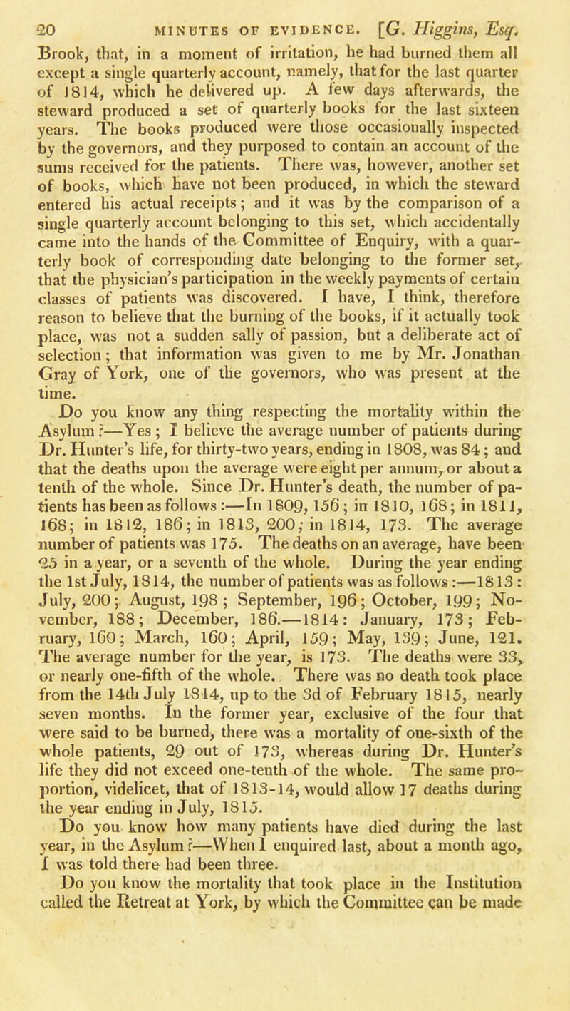 Brook, that, in a moment of irritation, he had burned them all except a single quarterly account, namely, that for the last quarter of J 814, which he delivered up. A few days afterwards, the steward produced a set of quarterly books for the last sixteen years. The books produced were those occasionally inspected by the governors, and they purposed to contain an account of the sums received for the patients. There was, however, another set of books, which have not been produced, in which the steward entered his actual receipts; and it was by the comparison of a single quarterly account belonging to this set, which accidentally came into the hands of the Committee of Enquiry, with a quar- terly book of corresponding date belonging to the former set, that the physician's participation in the weekly payments of certain classes of patients was discovered. I have, I think, therefore reason to believe that the burning of the books, if it actually took place, was not a sudden sally of passion, but a deliberate act of selection; that information was given to me by Mr. Jonathan Gray of York, one of the governors, who was present at the time. Do you know any thing respecting the mortality within the Asylum ?—Yes ; I believe the average number of patients during Dr. Hunter's life, for thirty-two years, ending in 1808, was 84; and that the deaths upon the average were eight per annum, or about a tenth of the whole. Since Dr. Hunter's death, the number of pa- tients has been as follows :—In 1809,156; in 1810, 168; in 1811, 168; in 1812, 186; in 1813, 200; in 1814, 173. The average number of patients was 175. The deaths on an average, have been' 25 in a year, or a seventh of the whole. During the year ending the 1st July, 1814, the number of patients was as follows :—1813 : July, 200; August, 198 ; September, 196; October, 199; No- vember, 188; December, 186.—1814: January, 173; Feb- ruary, 160; March, 160; April, 159; May, 139; June, 121. The average number for the year, is 173. The deaths were 33, or nearly one-fifth of the whole. There was no death took place from the 14th July 1814, up to the 3d of February 1815, nearly seven months* In the former year, exclusive of the four that were said to be burned, there was a mortality of one^sixth of the whole patients, 29 out of 173, whereas during Dr. Hunter's life they did not exceed one-tenth of the whole. The same pro- portion, videlicet, that of 1813-14, would allow 17 deaths during the year ending in July, 1815. Do you know how many patients have died during the last year, in the Asylum ?—When I enquired last, about a month ago, I was told there had been three. Do you know the mortality that took place in the Institution called the Retreat at York, by which the Committee can be made