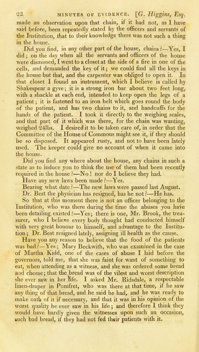 made an observation upon that chain, if it had not, as 1 have said before, been repeatedly stated by the officers and servants of the Institution, that to their knowledge there was not such a thing in the house. Did you find, in any other part of the house, chains ?—Yes, I did; on the day when all the servants and officers of the house were dismissed, I went to a closet at the side of a fire in one of the cells, and demanded the key of it; we could find all the keys in the house but that, and the carpenter was obliged to open it. In that closet I found an instrument, which I believe is called by Shakespear a gyve; it is a strong iron bar about two feet long, with a shackle at each end, intended to keep open the legs of a patient; it is fastened to an iron belt which goes round the body of the patient, and has two chains to it, and handcuffs for the hands of the patient. I took it directly to the weighing scales, and that part of it which was there, for the chain was wanting, weighed 24lbs. I desired it to be taken care of, in order that the Committee of the House of Commons might see it, if they should be so disposed. It appeared rusty, and not to have been lately used. The keeper could give no account of when it came into the house. Did you find any where about the house, any chains in such a state as to induce you to think the use of them had been recently required in the house ?—No ! nor do I believe they had. Have any new laws been made ?—Yes. Bearing what date ?—The new laws were passed last August. Dr. Best the physician has resigned, has he not ?—He has. So that at this moment there is not an officer belonging to the Institution, who was there during the time the abuses you have been detailing, existed ?—Yes; there is one, Mr. Brook, the trea- surer, who I believe every body thought had conducted himself with very great honour to himself, and advantage to the Institu- tion ; Dr. Best resigned lately, assigning ill health as the cause. Have you any reason to believe that the food of the patients was bad?—Yes; Mary Beckwith, who was examiued in the case of Martha Kidd, one of the cases of abuse I laid before the governors, told me, that she was faint for want of something to eat, when attending as a witness, and she was ordered some bread and cheese; that the bread was of the vilest and worst description she ever saw in her life. I asked Mr. Ridsdale, a respectable linen-draper in Pomfret, who was there at that time, if he saw any thing of that bread, and he said he had, and he was ready to make oath of it if necessary, and that it was in his opinion of the worst quality he ever saw in his life; and therefore I think they would have hardly given the witnesses upon such an occasion, such bad bread, if they had not fed their patients with it.