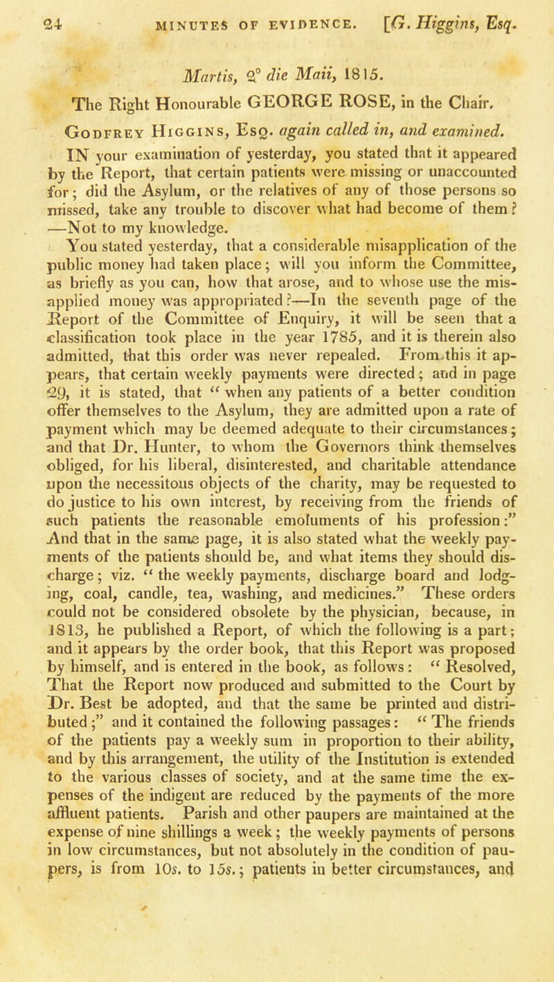 Mortis, 2° die Maii, 1815. The Right Honourable GEORGE ROSE, in the Chair. Godfrey Higgins, Esq. again called in, and examined. IN your examination of yesterday, you stated that it appeared by the Report, that certain patients were missing or unaccounted for; did the Asylum, or the relatives of any of those persons so missed, take any trouble to discover what had become of them ? —Not to my knowledge. You stated yesterday, that a considerable misapplication of the public money had taken place; will you inform the Committee, as briefly as you can, how that arose, and to whose use the mis- applied money was appropriated ?—In the seventh page of the Report of the Committee of Enquiry, it will be seen that a classification took place in the year 1785, and it is therein also admitted, that this order was never repealed. From.this it ap- pears, that certain weekly payments were directed; and in page 2y, it is stated, that  when any patients of a better condition offer themselves to the Asylum, they are admitted upon a rate of payment which may be deemed adequate to their circumstances; and that Dr. Hunter, to whom the Governors think themselves obliged, for his liberal, disinterested, and charitable attendance upon the necessitous objects of the charity, may be requested to do justice to his own interest, by receiving from the friends of such patients the reasonable emoluments of his profession: And that in the same page, it is also stated what the weekly pay- ments of the patients should be, and what items they should dis- charge ; viz.  the weekly payments, discharge board and lodg- ing, coal, candle, tea, washing, and medicines. These orders could not be considered obsolete by the physician, because, in 1813, he published a Report, of which the following is a part; and it appears by the order book, that this Report was proposed by himself, and is entered in the book, as follows:  Resolved, That the Report now produced and submitted to the Court by Dr. Best be adopted, and that the same be printed and distri- buted and it contained the following passages:  The friends of the patients pay a weekly sum in proportion to their ability, and by this arrangement, the utility of the Institution is extended to the various classes of society, and at the same time the ex- penses of the indigent are reduced by the payments of the more affluent patients. Parish and other paupers are maintained at the expense of nine shillings a week; the weekly payments of persons in low circumstances, but not absolutely in the condition of pau- pers, is from 10s. to 15s.; patients in better circumstances, and