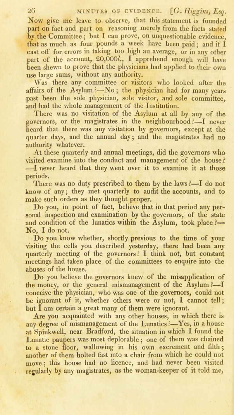 Now give me leave to observe, that this statement is founded part on fact and part on reasoning merely from the facts stated by the Committee; but I can prove, on unquestionable evidence, that as much as four pounds a week have been paid; and if I cast off for errors in taking too high an average, or in any other part of the account, 20,000/., I apprehend enough will have been shewn to prove that the physicians had applied to their own use large sums, without any authority. Was there any committee or visitors who looked after the affairs of the Asylum ?—No ; the physician had for many years past been the sole physician, sole visitor, and sole committee, and had the whole management of the Institution. There was no visitation of the Asylum at all by any of the governors, or tlje magistrates in the neighbourhood ?—I never heard that there was any visitation by governors, except at the quarter days, and the annual day; and the magistrates had no authority whatever. At these quarterly and annual meetings, did the governors who visited examine into the conduct and management of the house ? —I never heard that they went over it to examine it at those periods. There was no duty prescribed to them by the laws ?—I do not know of any; they met quarterly to audit the accounts, and to make such orders as they thought proper. Do you, in point of fact, believe that in that period any per- sonal inspection and examination by the governors, of the state and condition of the lunatics within the Asylum, took place ?—» No, I do not. Do you know whether, shortly previous to the time of your visiting the cells you described yesterday, there had been any quarterly meeting of the governors? I think not, but constant meetings had taken place of the committees to enquire into the abuses of the house. Do you believe the governors knew of the misapplication of the money, or the general mismanagement of the Asylum ?—I conceive the physician, who was one of the governors, could not be ignorant of it, whether others were or not, I cannot tell; but I am certain a great many of them were ignorant. Are you acquainted with any other houses, in which there is any degree of mismanagement of the Lunatics ?—Yes, in a house at Spinkwell, near Bradford, the situation in which I found the Lunatic paupers was most deplorable; one of them was chained to a stone floor, wallowing in his own excrement and filth ; another of them bolted fast into a chair from which he could not move; this house had no licence, and had never been visited regularly by any magistrates, as the woman-keeper of it told me,