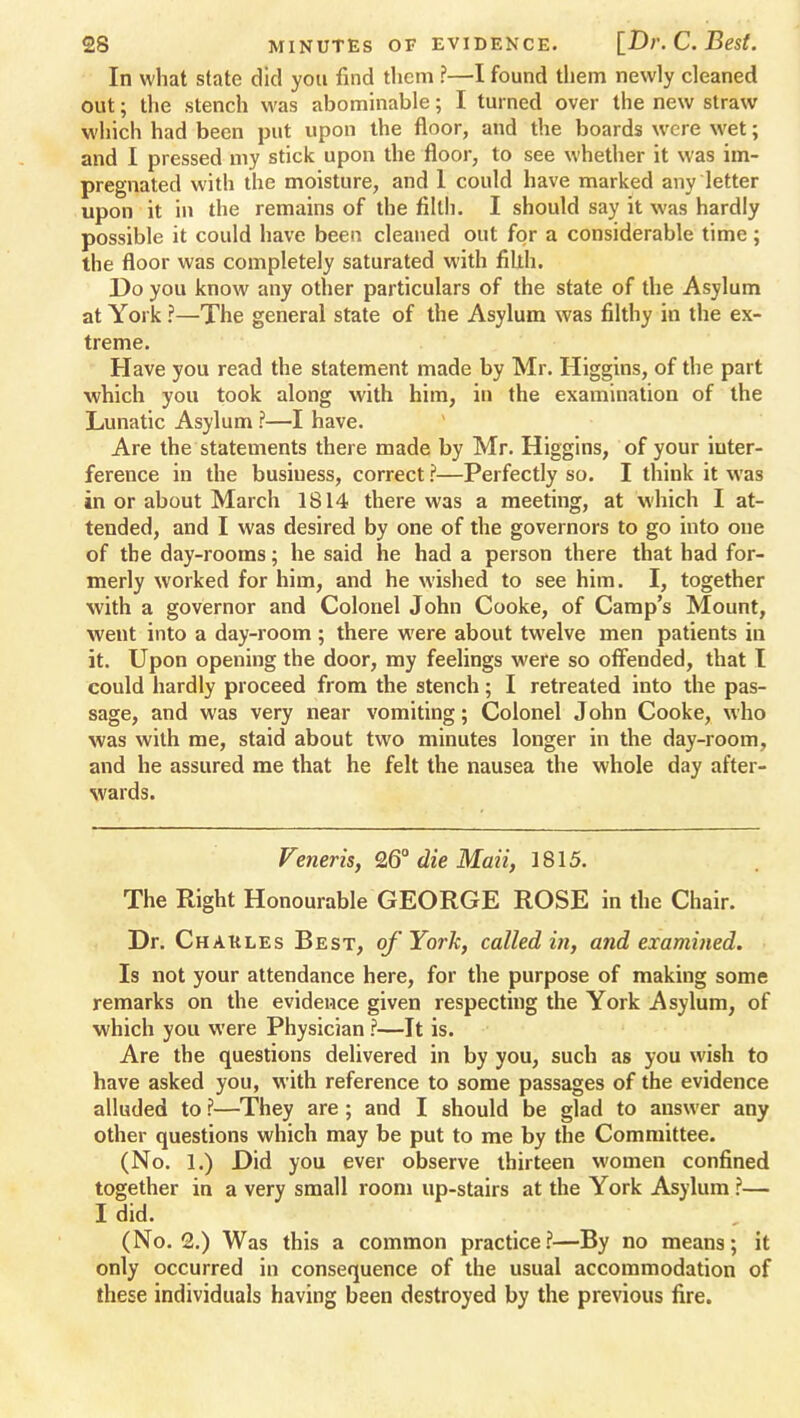 In what state did you find them ?—I found them newly cleaned out; the stench was abominable; I turned over the new straw which had been put upon the floor, and the boards were wet; and I pressed my stick upon the floor, to see whether it was im- pregnated with the moisture, and 1 could have marked any letter upon it in the remains of the filth. I should say it was hardly possible it could have been cleaned out for a considerable time; the floor was completely saturated with fiUh. Do you know any other particulars of the state of the Asylum at York ?—The general state of the Asylum was filthy in the ex- treme. Have you read the statement made by Mr. Higgins, of the part which you took along with him, in the examination of the Lunatic Asylum ?—I have. Are the statements there made by Mr. Higgins, of your inter- ference in the busiuess, correct ?—Perfectly so. I think it was in or about March 1814 there was a meeting, at which I at- tended, and I was desired by one of the governors to go into one of the day-rooms; he said he had a person there that had for- merly worked for him, and he wished to see him. I, together with a governor and Colonel John Cooke, of Camp's Mount, went into a day-room; there were about twelve men patients in it. Upon opening the door, my feelings were so offended, that I could hardly proceed from the stench; I retreated into the pas- sage, and was very near vomiting; Colonel John Cooke, who was with me, staid about two minutes longer in the day-room, and he assured me that he felt the nausea the whole day after- %vards. Veneris, 26° die Maii, 1815. The Right Honourable GEORGE ROSE in the Chair. Dr. Chakles Best, of York, called in, and examined. Is not your attendance here, for the purpose of making some remarks on the evidence given respecting the York Asylum, of which you were Physician ?—It is. Are the questions delivered in by you, such as you wish to have asked you, with reference to some passages of the evidence alluded to ?—They are ; and I should be glad to answer any other questions which may be put to me by the Committee. (No. 1.) Did you ever observe thirteen women confined together in a very small room up-stairs at the York Asylum ?— I did. (No. 2.) Was this a common practice?—By no means; it only occurred in consequence of the usual accommodation of these individuals having been destroyed by the previous fire.