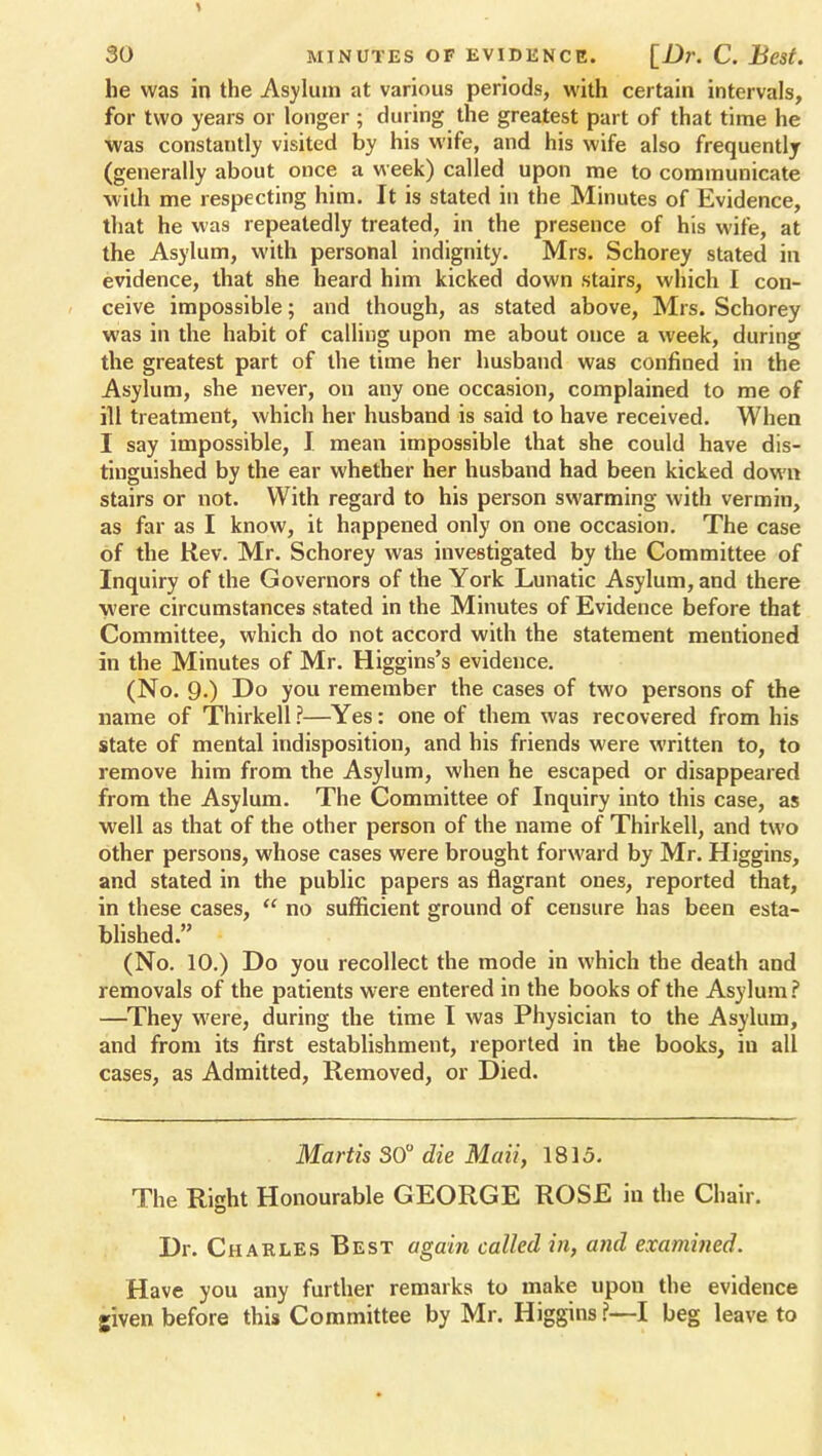 he was in the Asylum at various periods, with certain intervals, for two years or longer ; during the greatest part of that time he was constantly visited by his wife, and his wife also frequently (generally about once a week) called upon me to communicate with me respecting him. It is stated in the Minutes of Evidence, that he was repeatedly treated, in the presence of his wife, at the Asylum, with personal indignity. Mrs. Schorey stated in evidence, that she heard him kicked down stairs, which I con- ceive impossible; and though, as stated above, Mrs. Schorey was in the habit of calling upon me about once a week, during the greatest part of the time her husband was confined in the Asylum, she never, on any one occasion, complained to me of ill treatment, which her husband is said to have received. When I say impossible, I mean impossible that she could have dis- tinguished by the ear whether her husband had been kicked down stairs or not. With regard to his person swarming with vermin, as far as I know, it happened only on one occasion. The case of the Rev. Mr. Schorey was investigated by the Committee of Inquiry of the Governors of the York Lunatic Asylum, and there Were circumstances stated in the Minutes of Evidence before that Committee, which do not accord with the statement mentioned in the Minutes of Mr. Higgins's evidence. (No. 9.) Do you remember the cases of two persons of the name of Thirkell ?—Yes: one of them was recovered from his state of mental indisposition, and his friends were written to, to remove him from the Asylum, when he escaped or disappeared from the Asylum. The Committee of Inquiry into this case, as well as that of the other person of the name of Thirkell, and two other persons, whose cases were brought forward by Mr. Higgins, and stated in the public papers as flagrant ones, reported that, in these cases,  no sufficient ground of censure has been esta- blished. (No. 10.) Do you recollect the mode in which the death and removals of the patients were entered in the books of the Asylum? —They were, during the time I was Physician to the Asylum, and from its first establishment, reported in the books, in all cases, as Admitted, Removed, or Died. Martis 30° die Maii, 1815. The Right Honourable GEORGE ROSE in the Chair. Dr. Charles Best again called in, and examined. Have you any further remarks to make upon the evidence given before this Committee by Mr. Higgins ?—I beg leave to