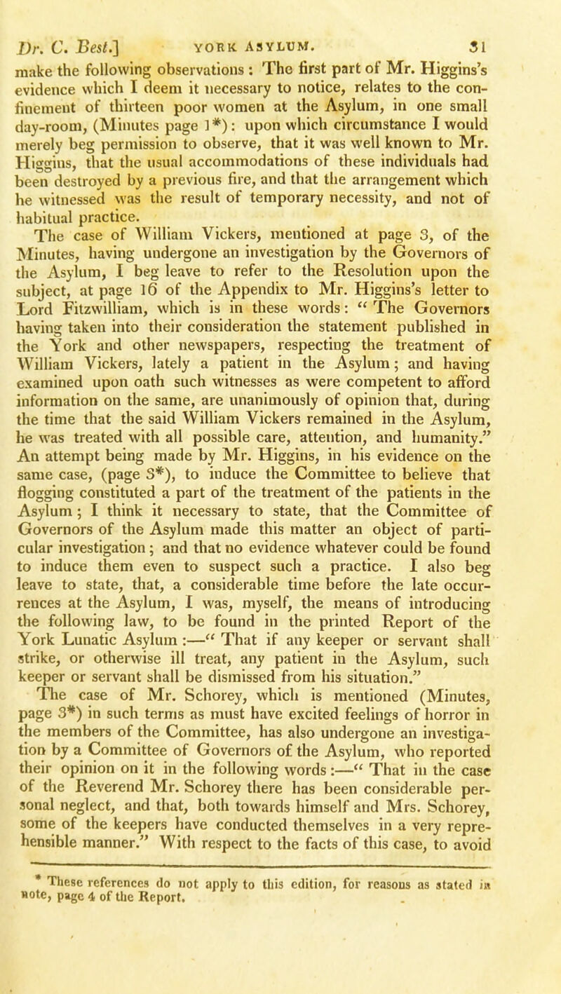 make the following observations : The first part of Mr. Higgins's evidence which I deem it necessary to notice, relates to the con- finement of thirteen poor women at the Asylum, in one small day-room, (Minutes page 1 *): upon which circumstance I would merely beg permission to observe, that it was well known to Mr. Higgins, that the usual accommodations of these individuals had been destroyed by a previous fire, and that the arrangement which he witnessed was the result of temporary necessity, and not of habitual practice. The case of William Vickers, mentioned at page 3, of the Minutes, having undergone an investigation by the Governors of the Asylum, I beg leave to refer to the Resolution upon the subject, at page 1(3 of the Appendix to Mr. Higgins's letter to Lord Fitzwilliam, which is in these words:  The Governors having taken into their consideration the statement published in the York and other newspapers, respecting the treatment of William Vickers, lately a patient in the Asylum; and having examined upon oath such witnesses as were competent to afford information on the same, are unanimously of opinion that, during the time that the said William Vickers remained in the Asylum, he was treated with all possible care, attention, and humanity. An attempt being made by Mr. Higgins, in his evidence on the same case, (page 3#), to induce the Committee to believe that flogging constituted a part of the treatment of the patients in the Asylum; I think it necessary to state, that the Committee of Governors of the Asylum made this matter an object of parti- cular investigation; and that no evidence whatever could be found to induce them even to suspect such a practice. I also beg leave to state, that, a considerable time before the late occur- rences at the Asylum, I was, myself, the means of introducing the following law, to be found in the printed Report of the York Lunatic Asylum :— That if any keeper or servant shall strike, or otherwise ill treat, any patient in the Asylum, such keeper or servant shall be dismissed from his situation. The case of Mr. Schorey, which is mentioned (Minutes, page 3*) in such terms as must have excited feelings of horror in the members of the Committee, has also undergone an investiga- tion by a Committee of Governors of the Asylum, who reported their opinion on it in the following words:— That in the case of the Reverend Mr. Schorey there has been considerable per- sonal neglect, and that, both towards himself and Mrs. Schorey, some of the keepers have conducted themselves in a very repre- hensible manner. With respect to the facts of this case, to avoid * These references do not apply to this edition, for reasons as stated in note, page 4 of the Report.