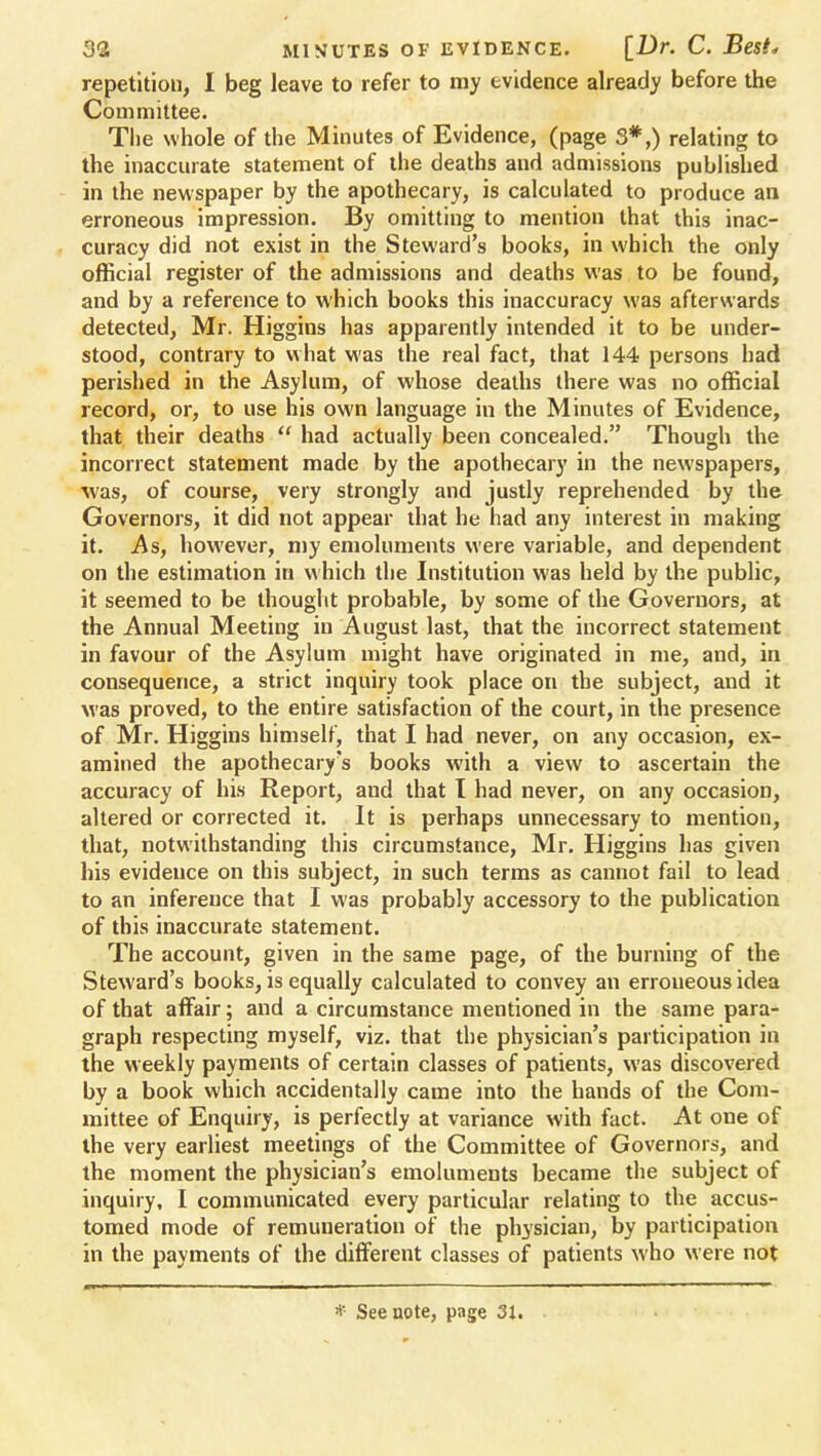 repetition, I beg leave to refer to my evidence already before the Committee. Tlie whole of the Minutes of Evidence, (page 3#,) relating to the inaccurate statement of the deaths and admissions published in the newspaper by the apothecary, is calculated to produce an erroneous impression. By omitting to mention that this inac- curacy did not exist in the Steward's books, in which the only official register of the admissions and deaths was to be found, and by a reference to which books this inaccuracy was afterwards detected, Mr. Higgins has apparently intended it to be under- stood, contrary to what was the real fact, that 144 persons had perished in the Asylum, of whose deaths there was no official record, or, to use his own language in the Minutes of Evidence, that their deaths  had actually been concealed. Though the incorrect statement made by the apothecary in the newspapers, was, of course, very strongly and justly reprehended by the Governors, it did not appear that he had any interest in making it. As, however, my emoluments were variable, and dependent on the estimation in which the Institution was held by the public, it seemed to be thought probable, by some of the Governors, at the Annual Meeting in August last, that the incorrect statement in favour of the Asylum might have originated in me, and, in consequence, a strict inquiry took place on the subject, and it was proved, to the entire satisfaction of the court, in the presence of Mr. Higgins himself, that I had never, on any occasion, ex- amined the apothecary's books with a view to ascertain the accuracy of his Report, and that I had never, on any occasion, altered or corrected it. It is perhaps unnecessary to mention, that, notwithstanding this circumstance, Mr. Higgins has given his evidence on this subject, in such terms as cannot fail to lead to an inference that I was probably accessory to the publication of this inaccurate statement. The account, given in the same page, of the burning of the Steward's books, is equally calculated to convey an erroneous idea of that affair; and a circumstance mentioned in the same para- graph respecting myself, viz. that the physician's participation in the weekly payments of certain classes of patients, was discovered by a book which accidentally came into the hands of the Com- mittee of Enquiry, is perfectly at variance with fact. At one of the very earliest meetings of the Committee of Governors, and the moment the physician's emoluments became the subject of inquiry, I communicated every particular relating to the accus- tomed mode of remuneration of the physician, by participation in the payments of the different classes of patients who were not