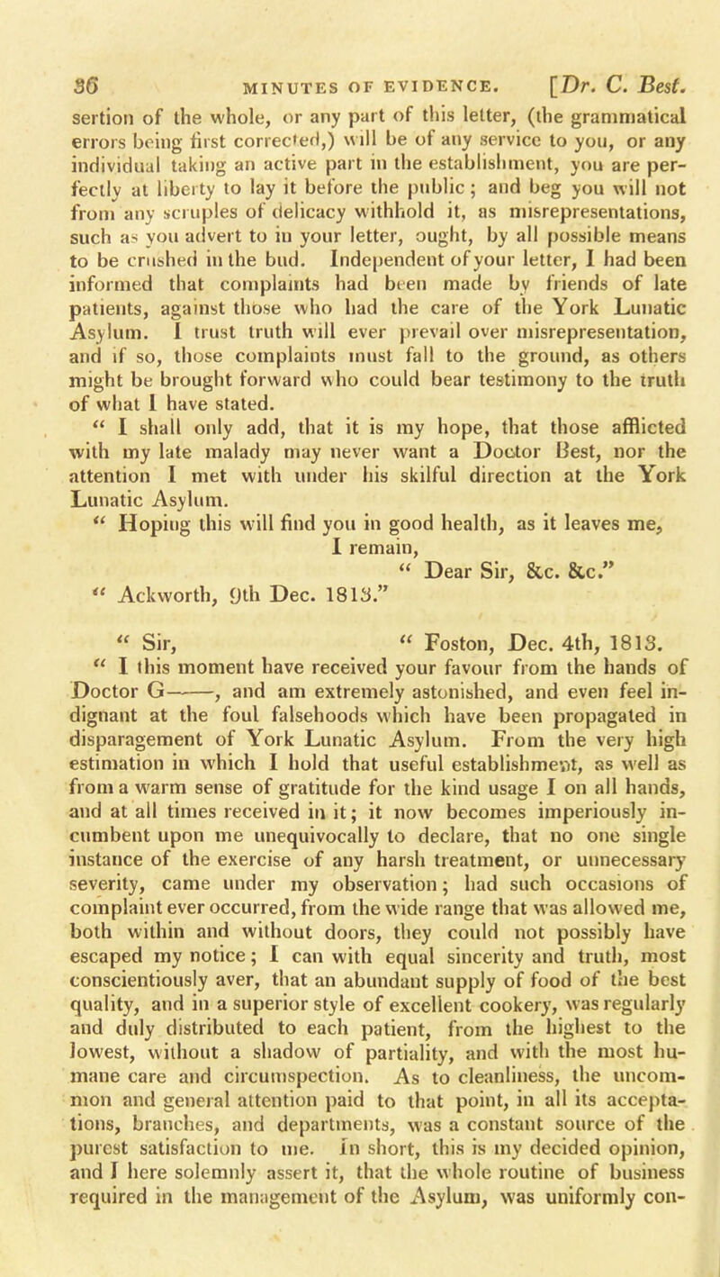 sertion of the whole, or any part of this letter, (the grammatical errors being first corrected,) will be of any service to you, or any individual taking an active part in the establishment, you are per- fectly at liberty to lay it before the public; and beg you Will not from any scruples of delicacy withhold it, as misrepresentations, such as you advert to iu your letter, ought, by all possible means to be crushed in the bud. Independent of your letter, I had been informed that complaints had been made by friends of late patients, against those who had the care of the York Lunatic Asylum. 1 trust truth will ever prevail over misrepresentation, and if so, those complaints must fall to the ground, as others might be brought forward who could bear testimony to the truth of what 1 have stated.  I shall only add, that it is my hope, that those afflicted with my late malady may never want a Doctor Best, nor the attention I met with under his skilful direction at the York Lunatic Asylum.  Hoping this will find you in good health, as it leaves me, I remain,  Dear Sir, &c. &c.  Ackworth, 9th Dec. 1813.  Sir,  Foston, Dec. 4th, 1813.  I this moment have received your favour from the hands of Doctor G——, and am extremely astonished, and even feel in- dignant at the foul falsehoods which have been propagated in disparagement of York Lunatic Asylum. From the very high estimation in which I hold that useful establishment, as well as from a warm sense of gratitude for the kind usage I on all hands, and at ail times received in it; it now becomes imperiously in- cumbent upon me unequivocally to declare, that no one single instance of the exercise of any harsh treatment, or unnecessary severity, came under my observation; had such occasions of complaint ever occurred, from the wide range that was allowed me, both within and without doors, they conld not possibly have escaped my notice; I can with equal sincerity and truth, most conscientiously aver, that an abundant supply of food of the best quality, and in a superior style of excellent cookery, was regularly and duly distributed to each patient, from the highest to the lowest, without a shadow of partiality, and with the most hu- mane care and circumspection. As to cleanliness, the uncom- mon and general attention paid to that point, in all its accepta- tions, branches, and departments, was a constant source of the purest satisfaction to me. in short, this is my decided opinion, and I here solemnly assert it, that the whole routine of business required in the management of the Asylum, was uniformly con-