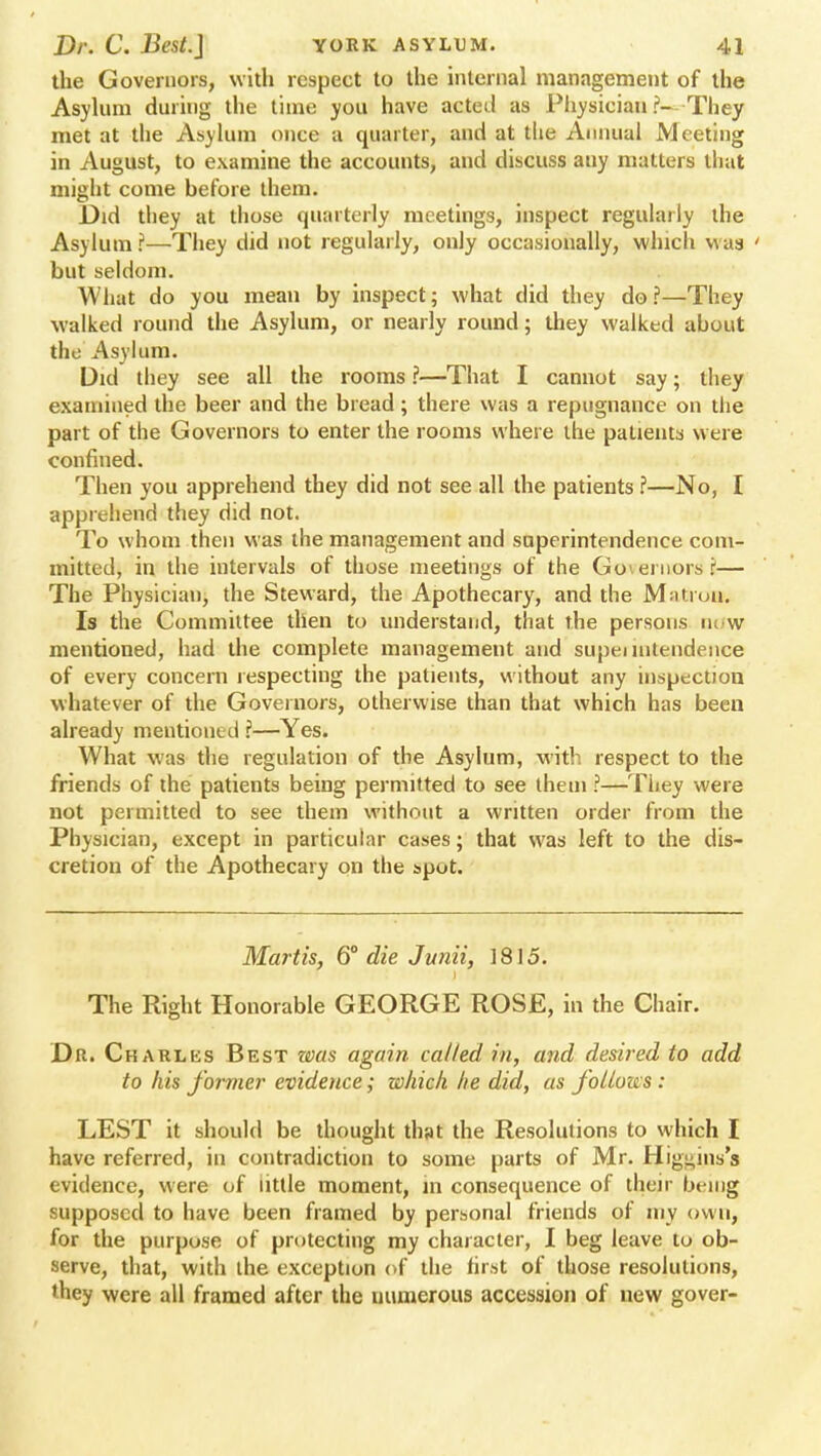 the Governors, with respect to the internal management of the Asylum during the time you have acted as Physician ?- They met at the Asylum once a quarter, and at the Annual Meeting in August, to examine the accounts, and discuss any matters that might come before them. Did they at those quarterly meetings, inspect regularly the Asylum?—They did not regularly, only occasionally, which was ' but seldom. What do you mean by inspect; what did they do?—They walked round the Asylum, or nearly round; they walked about the Asylum. Did they see all the rooms ?—That I cannot say; they examined the beer and the bread; there was a repugnance on the part of the Governors to enter the rooms where the patients were confined. Then you apprehend they did not see all the patients ?—No, I apprehend they did not. To whom then was the management and superintendence com- mitted, in the intervals of those meetings of the Governors J— The Physician, the Steward, the Apothecary, and the Mntiun. Is the Committee then to understand, that the persons now mentioned, had the complete management and supei nitendeiice of every concern respecting the patients, without any inspection whatever of the Governors, otherwise than that which has been already mentioned ?—Yes. What was the regulation of the Asylum, with respect to the friends of the patients being permitted to see them ?—They were not permitted to see them without a written order from the Physician, except in particular cases; that was left to the dis- cretion of the Apothecary on the spot. Mart is, 6° die Junii, 1815. The Right Honorable GEORGE ROSE, in the Chair. Dr. Charles Best was again called in, and desired to add to his former evidence; which he did, as follows : LEST it should be thought that the Resolutions to which I have referred, in contradiction to some parts of Mr. Higi;ins's evidence, were of little moment, in consequence of then being supposed to have been framed by personal friends of my own, for the purpose of protecting my character, I beg leave to ob- serve, that, with the exception of the first of those resolutions, 'hey were all framed after the numerous accession of new gover-