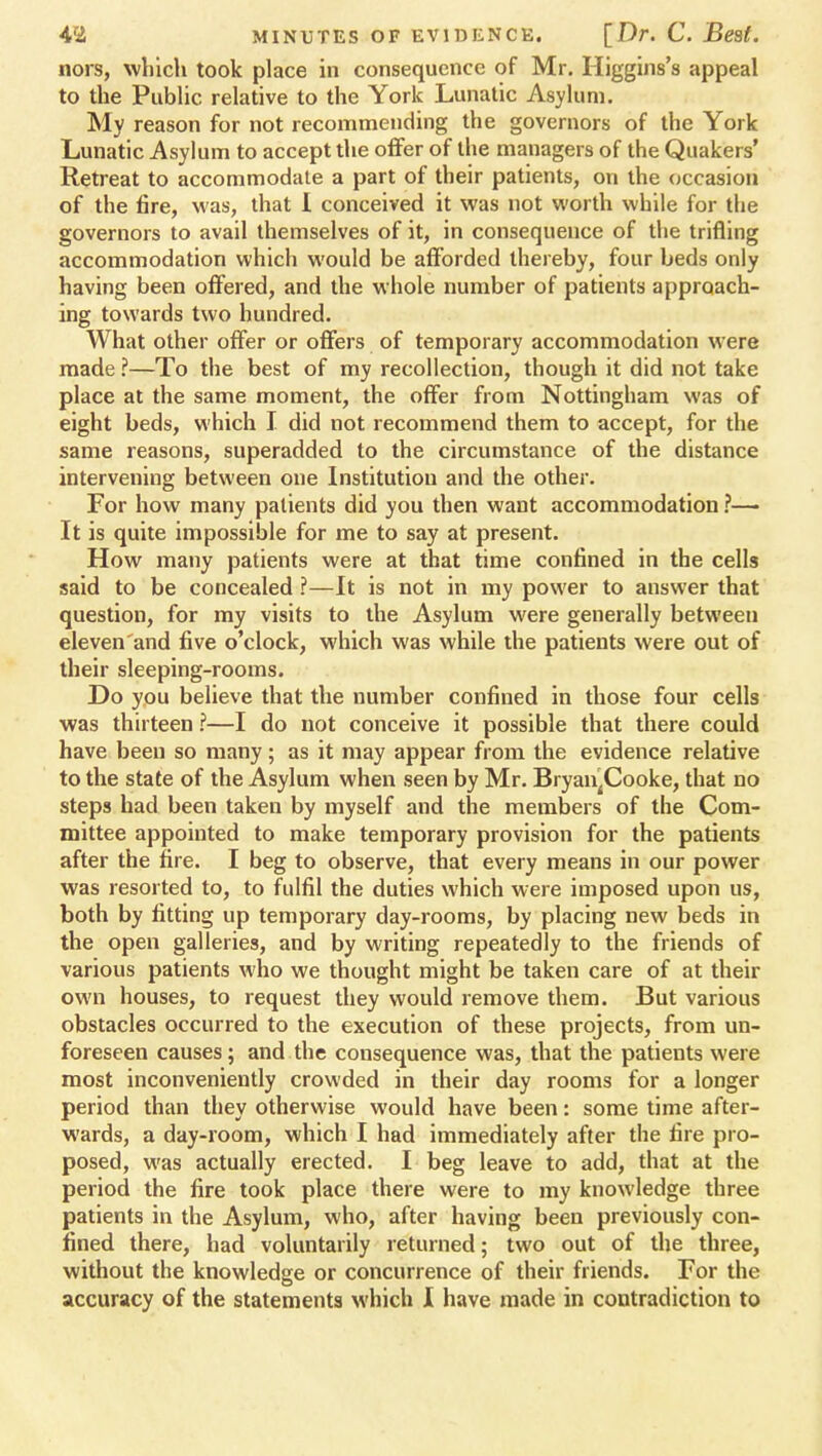 nors, which took place in consequence of Mr. Higgins's appeal to the Public relative to the York Lunatic Asylum. My reason for not recommending the governors of the York Lunatic Asylum to accept the offer of the managers of the Quakers' Retreat to accommodate a part of their patients, on the occasion of the fire, was, that I conceived it was not worth while for the governors to avail themselves of it, in consequence of the trifling accommodation which would be afforded thereby, four beds only having been offered, and the whole number of patients approach- ing towards two hundred. What other offer or offers of temporary accommodation were made ?—To the best of my recollection, though it did not take place at the same moment, the offer from Nottingham was of eight beds, which I did not recommend them to accept, for the same reasons, superadded to the circumstance of the distance intervening between one Institution and the other. For how many patients did you then want accommodation ?— It is quite impossible for me to say at present. How many patients were at that time confined in the cells said to be concealed ?—It is not in my power to answer that question, for my visits to the Asylum were generally between eleven and five o'clock, which was while the patients were out of their sleeping-rooms. Do you believe that the number confined in those four cells was thirteen ?—I do not conceive it possible that there could have been so many; as it may appear from the evidence relative to the state of the Asylum when seen by Mr. BryaiijCooke, that no steps had been taken by myself and the members of the Com- mittee appointed to make temporary provision for the patients after the fire. I beg to observe, that every means in our power was resorted to, to fulfil the duties which were imposed upon us, both by fitting up temporary day-rooms, by placing new beds in the open galleries, and by writing repeatedly to the friends of various patients who we thought might be taken care of at their own houses, to request they would remove them. But various obstacles occurred to the execution of these projects, from un- foreseen causes; and the consequence was, that the patients were most inconveniently crowded in their day rooms for a longer period than they otherwise would have been: some time after- wards, a day-room, which I had immediately after the fire pro- posed, was actually erected. I beg leave to add, that at the period the fire took place there were to my knowledge three patients in the Asylum, who, after having been previously con- fined there, had voluntarily returned; two out of the three, without the knowledge or concurrence of their friends. For the accuracy of the statements which I have made in contradiction to