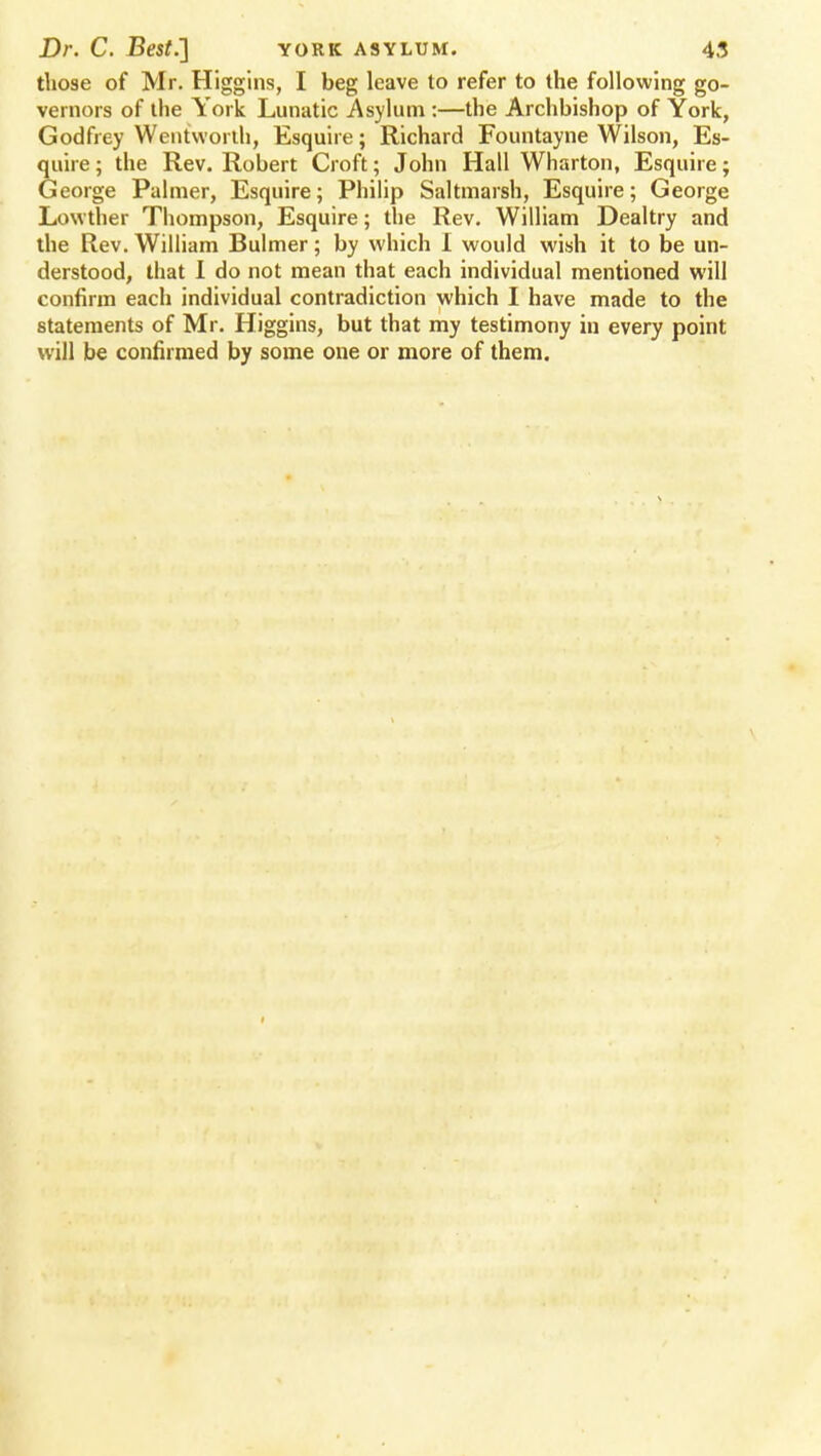 those of Mr. Higgins, I beg leave to refer to the following go- vernors of the York Lunatic Asylum :—the Archbishop of York, Godfrey Wentworlh, Esquire; Richard Fountayne Wilson, Es- quire; the Rev. Robert Croft; John Hall Wharton, Esquire; George Palmer, Esquire; Philip Saltmarsh, Esquire; George Lowther Thompson, Esquire; the Rev. William Dealtry and the Rev. William Bulmer; by which I would wish it to be un- derstood, that I do not mean that each individual mentioned will confirm each individual contradiction which I have made to the statements of Mr. Higgins, but that my testimony in every point will be confirmed by some one or more of them.