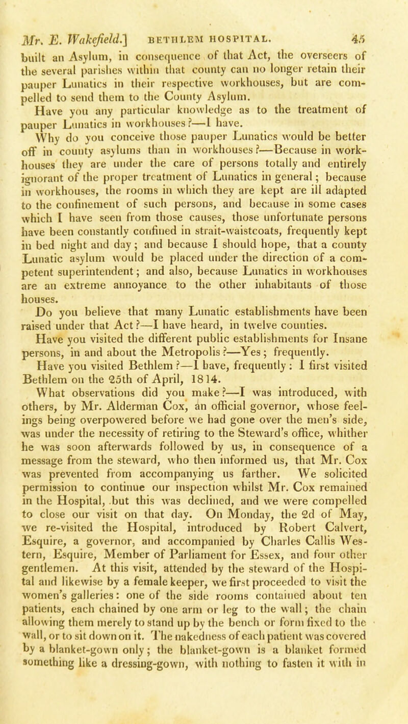 built an Asylum, in consequence of that Act, the overseers of the several parishes within that county can no longer retain their pauper Lunatics in their respective workhouses, but are com- pelled to send them to the Comity Asylum. Have you any particular knowledge as to the treatment of pauper Lunatics in workhouses?—I have. Why do you conceive those pauper Lunatics would be better off in county asylums than in workhouses ?—Because in work- houses they are under the care of persons totally and entirely ignorant of the proper treatment of Lunatics in general; because in workhouses, the rooms in which they are kept are ill adapted to the confinement of such persons, and because in some cases which [ have seen from those causes, those unfortunate persons have been constantly corifhied in strait-waistcoats, frequently kept in bed night and day; and because I should hope, that a county Lunatic asylum would be placed under the direction of a com- petent superintendent; and also, because Lunatics in workhouses are an extreme annoyance to the other inhabitants of those houses. Do you believe that many Lunatic establishments have been raised under that Act ?—I have heard, in twelve counties. Have you visited the different public establishments for Insane persons, in and about the Metropolis?—Yes; frequently. Have you visited Bethlem ?—1 have, frequently : I first visited Bethlem on the 25th of April, 1814. What observations did you make ?—I was introduced, with others, by Mr. Alderman Cox, an official governor, whose feel- ings being overpowered before we had gone over the men's side, was under the necessity of retiring to the Steward's office, whither he was soon afterwards followed by us, in consequence of a message from the steward, who then informed us, that Mr. Cox was prevented from accompanying us farther. We solicited permission to continue our inspection whilst Mr. Cox remained in the Hospital, but this was declined, and we were compelled to close our visit on that day. On Monday, the 2d of May, we re-visited the Hospital, introduced by Robert Calvert, Esquire, a governor, and accompanied by Charles Callis Wes- tern, Esquire, Member of Parliament for Essex, and four other gentlemen. At this visit, attended by the steward of the Hospi- tal and likewise by a female keeper, we first proceeded to visit the women's galleries: one of the side rooms contained about ten patients, each chained by one arm or leg to the wall; the chain allowing them merely to stand up by the bench or form fixed to the wall, or to sit down on it. The nakedness of each patient was covered by a blanket-gown only; the blanket-gown is a blanket formed something like a dressing-gown, with nothing to fasten it with in