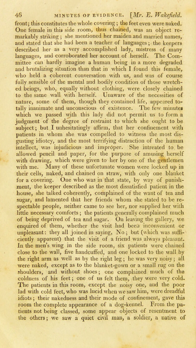 front; this constitutes the whole covering ; the feet even were naked. One female in this side room, thus chained, was an object re- markably striking ; she mentioned her maiden and married names, and stated that she had been a teacher of languages; the keepers described her as a very accomplished lady, mistress of many languages, and corroborated her account of herself. The Com- mittee can hardly imagine a human being in a more degraded and brutalizing situation than that in which I found this female, who held a coherent conversation with us, and was of course fully sensible of the mental and bodily condition of those wretch- ed beings, who, equally without clothing, were closely chained to the same wall with herself. Unaware of the necessities of nature, some of them, though they contained life, appeared to- tally inanimate and unconscious of existence. The few minutes which we passed with this lady did not permit us to form a judgment of the degree of restraint to which she ought to be subject; but I unhesitatingly affirm, that her confinement with patients in whom she was compelled to witness the most dis- gusting idiotcy, and the most terrifying distraction of the human intellect, was injudicious and improper. She intreated to be allowed pencil and paper, for the purpose of amusing herself with drawing, which were given to her by one of the gentlemen with me. Many of these unfortunate women were locked up in their cells, naked, and chained on straw, with only one blanket for a covering. One who was in that state, by way of punish- ment, the keeper described as the most dissatisfied patient in the house, she talked coherently, complained of the want of tea and sugar, and lamented that her friends whom she stated to be re- spectable people, ueither came to see her, nor supplied her with little necessary comforts ; the patients generally complained much of being deprived of tea and sugar. On leaving the gallery, we enquired of them, whether the visit had been inconvenient or unpleasant: they all joined in saying, No; but (which was suffi- ciently apparent) that the visit of a friend was always pleasant. In the men's wing in the side room, six patients were chained close to the wall, five handcuffed, and one locked to the wall by the right arm as well as by the right leg; he was very noisy; all were naked, except as to the blanket-gown or a small rug on the shoulders, and without shoes; one complained much of the coldness of his feet; one of us felt them, they were very cold. The patients in this room, except the noisy one, and the poor lad with cold feet, who was lucid when we saw him, were dreadful idiots; their nakedness and their mode of confinement, gave this room the complete appearance of a dog-kennel. From ihe pa- tients not being classed, some appear objects of resentment to the others; we saw a quiet civil man, a soldier, a native of