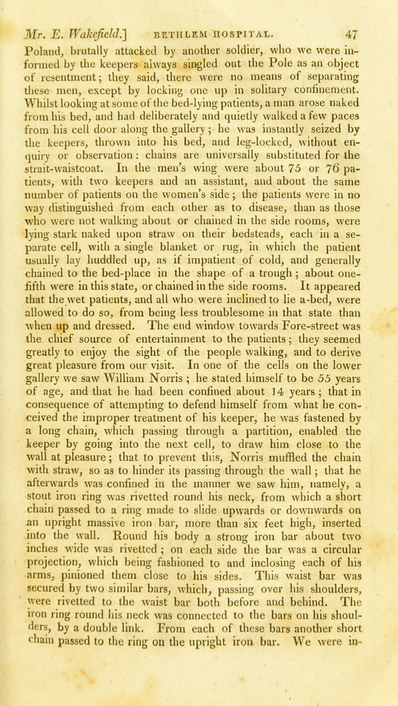 Poland, brutally attacked by another soldier, who we were in- formed by the keepers always singled out the Pole as an object of resentment; they said, there were no means of separating these men, except by locking one up in solitary confinement. Whilst looking at some of the bed-lying patients, a man arose naked from his bed, and had deliberately and quietly walked a few paces from his cell door along the gallery; -he was instantly seized by the keepers, thrown into his bed, and leg-locked, without en- quiry or observation: chains are universally substituted for the strait-waistcoat. In the men's wing were about 75 or 76 pa- tients, with two keepers and an assistant, and about the same number of patients on the women's side; the patients were in no way distinguished from each other as to disease, than as those who were not walking about or chained in the side rooms, were lying stark naked upon straw on their bedsteads, each in a se- parate cell, with a single blanket or rug, in which the patient usually lay huddled up, as if impatient of cold, and generally chained to the bed-place in the shape of a trough; about one- fifth were in this state, or chained in the side rooms. It appeared that the wet patients, and all who were inclined to lie a-bed, were allowed to do so, from being less troublesome in that state than when up and dressed. The end window towards Fore-street was the chief source of entertainment to the patients; they seemed greatly to enjoy the sight of the people walking, and to derive great pleasure from our visit. In one of the cells on the lower gallery we saw William Norris ; he stated himself to be 55 years of age, and that he had been confiued about ] 4 years ; that in consequence of attempting to defend himself from what he con- ceived the improper treatment of his keeper, he was fastened by a long chain, which passing through a partition, enabled the keeper by going into the next cell, to draw him close to the wall at pleasure; that to prevent this, Norris muffled the chain with straw, so as to hinder its passing through the wall; that he afterwards was confined in the manner we saw him, namely, a stout iron ring was rivetted round his neck, from which a short chain passed to a ring made to slide upwards or downwards on an upright massive iron bar, more than six feet high, inserted into the wall. Round his body a strong iron bar about two inches wide was rivetted ; on each side the bar was a circular projection, which being fashioned to and inclosing each of his arms, pinioned them close to his sides. This waist bar was secured by two similar bars, which, passing over his shoulders, were rivetted to the waist bar both before and behind. The iron ring round his neck was connected to the bars on his shoul- ders, by a double link. From each of these bars another short chain passed to the ring on the upright iron, bar. We were in-