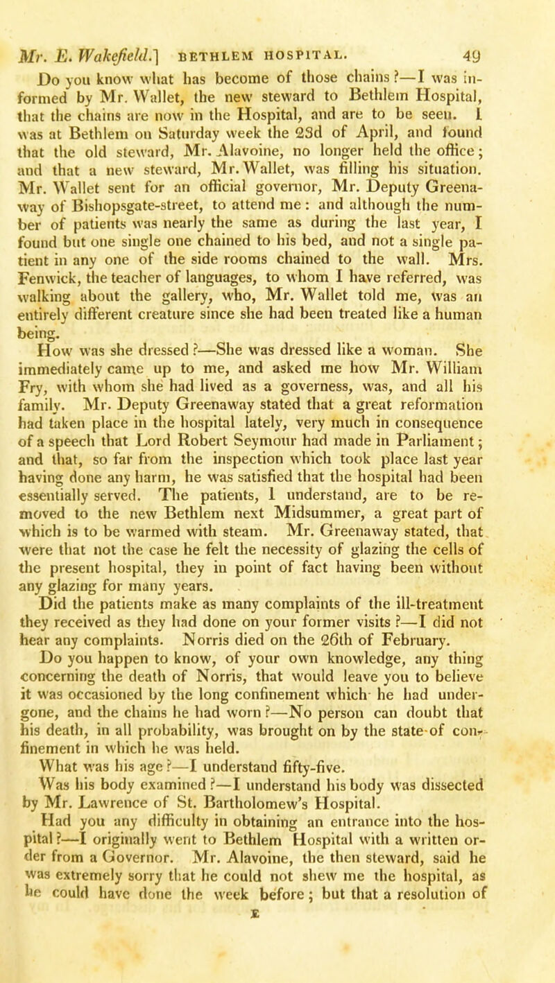 Do you know what has become of those chains?—I was in- formed by Mr. Wallet, the new steward to Bethlein Hospital, that the chains are now in the Hospital, and are to be seeu. 1 was at Bethlem on Saturday week the 23d of April, and found that the old steward, Mr. Alavoine, no longer held the office; and that a new steward, Mr. Wallet, was filling his situation. Mr. Wallet sent for an official governor, Mr. Deputy Greena- way of Bishopsgate-street, to attend me : and although the num- ber of patients was nearly the same as during the last year, I found but one single one chained to his bed, and not a single pa- tient in any one of the side rooms chained to the wall. Mrs. Fenwick, the teacher of languages, to whom I have referred, was walking about the gallery, who, Mr. Wallet told me, was an entirely different creature since she had been treated like a human being. How was she dressed ?—She was dressed like a woman. She immediately came up to me, and asked me how Mr. William Fry, with whom she had lived as a governess, was, and all his family. Mr. Deputy Greenaway stated that a great reformation had taken place in the hospital lately, very much in consequence of a speech that Lord Robert Seymour had made in Parliament; and that, so far from the inspection which took place last year having done any harm, he was satisfied that the hospital had been essentially served. The patients, 1 understand, are to be re- moved to the new Bethlem next Midsummer, a great part of which is to be warmed with steam. Mr. Greenaway stated, that were that not the case he felt the necessity of glazing the cells of the present hospital, they in point of fact having been without any glazing for many years. Did the patients make as many complaints of the ill-treatment they received as they had done on your former visits ?—I did not hear any complaints. N orris died on the 26th of February. Do you happen to know, of your own knowledge, any thing concerning the death of Norris, that would leave you to believe it was occasioned by the long confinement which- he had under- gone, and the chains he had worn ?—No person can doubt that his death, in all probability, was brought on by the state-of coiv finement in which he was held. What was his age ?—I understand fifty-five. Was his body examined ?—I understand his body was dissected by Mr. Lawrence of St. Bartholomew's Hospital. Had you any difficulty in obtaining an entrance into the hos- pital ?—I originally went to Bethlem Hospital with a written or- der from a Governor. Mr. Alavoine, the then steward, said he was extremely sorry that he could not shew me the hospital, as he could have done the week before; but that a resolution of t