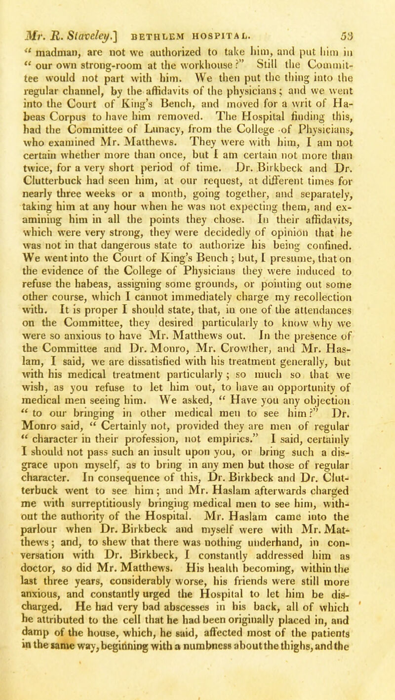  madman, are not we authorized to take him, and put him in  our own strong-room at the workhouse ? Still the Commit- tee would not part with him. We then put the tiling into the regular channel, by the affidavits of the physicians; and we went into the Court of King's Bench, and moved for a writ of Ha- beas Corpus to have him removed. The Hospital finding this, had the Committee of Lunacy, from the College of Physicians, who examined Mr. Matthews. They were with him, I am not certain whether more than once, but I am certain not more than twice, for a very short period of time. Dr. Birkbeck and Dr. Clutterbuck had seen him, at our request, at different times for nearly three weeks or a month, going together, and separately, taking him at any hour when he was not expecting them, and ex- amining him in all the points they chose. In their affidavits, which were very strong, they were decidedly of opinion that he was not in that dangerous state to authorize his being confined. We went into the Court of King's Bench ; but, [ presume, that on the evidence of the College of Physicians they were induced to refuse the habeas, assigning some grounds, or pointing out some other course, which I cannot immediately charge my recollection with. It is proper I should state, that, in one of the attendances on the Committee, they desired particularly to know why we were so anxious to have Mr. Matthews out. In the presence of the Committee and Dr. Monro, Mr. Crowther, and Mr. Has- lam, I said, we are dissatisfied with his treatment generally, but with his medical treatment particularly ; so much so that we wish, as you refuse to let him out, to have an opportunity of medical men seeing him. We asked,  Have you any objection  to our bringing in other medical men to see him ? Dr. Monro said,  Certainly not, provided they are men of regular  character in their profession, not empirics. I said, certainly I should not pass such an insult upon you, or bring such a dis- grace upon myself, as to bring in any men but those of regular character. In consequence of this, Dr. Birkbeck and Dr. Clut- terbuck went to see him; and Mr. Haslam afterwards charged me with surreptitiously bringing medical men to see him, with- out the authority of the Hospital. Mr. Haslam came into the parlour when Dr. Birkbeck and myself were with Mr. Mat- thews ; and, to shew that there was nothing underhand, in con- versation with Dr. Birkbeck, I constantly addressed him as doctor, so did Mr. Matthews. His health becoming, within the last three years, considerably worse, his friends were still more anxious, and constantly urged the Hospital to let him be dis- charged. He had very bad abscesses in his back, all of which he attributed to the cell that he had been originally placed in, and damp of the house, which, he said, affected most of the patients in the same way, beginning with a numbness aboutthe thighs, and the