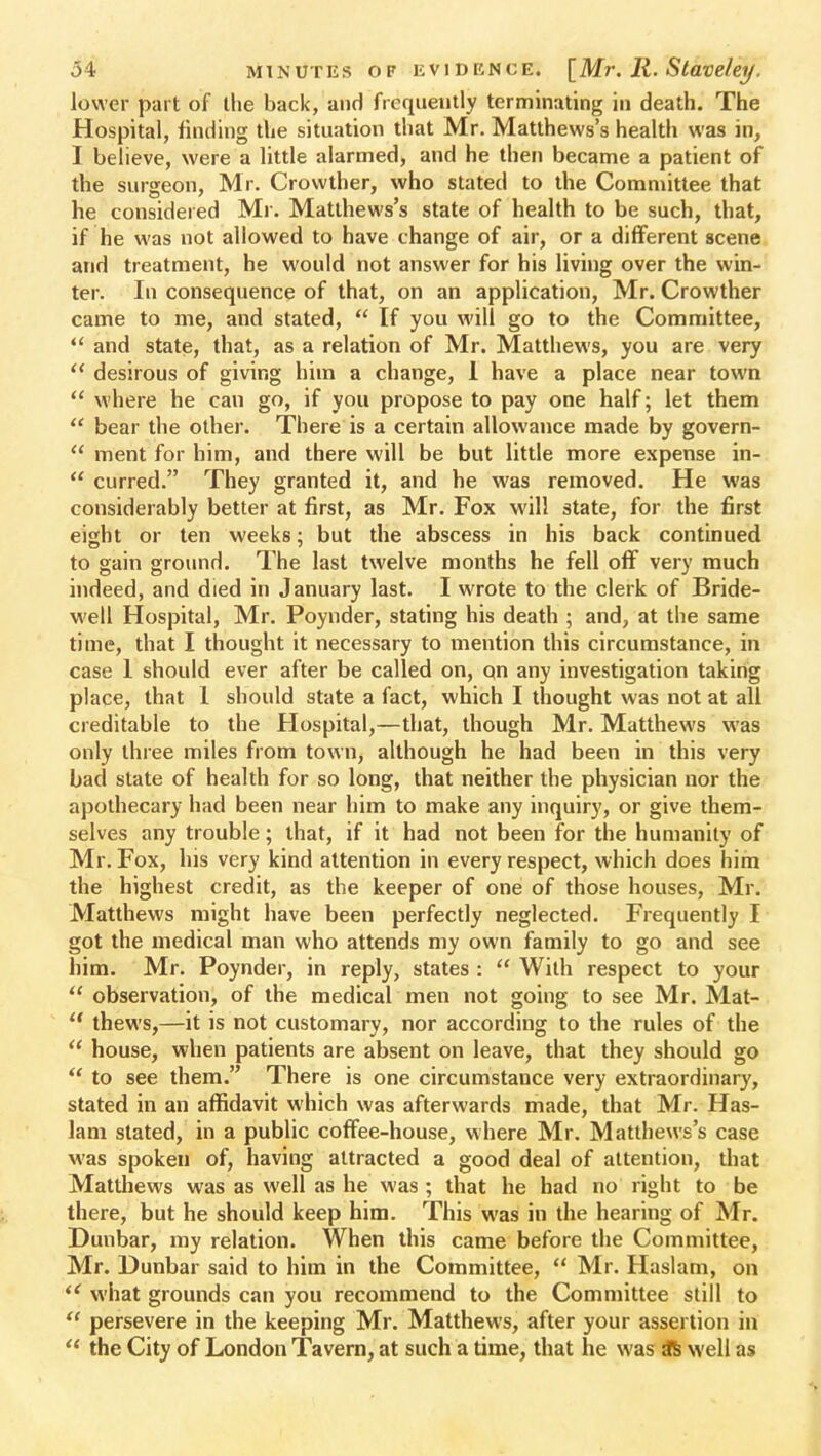 lower part of the back, and frequently terminating in death. The Hospital, finding the situation that Mr. Matthews's health was in, I believe, were a little alarmed, and he then became a patient of the surgeon, Mr. Crowther, who stated to the Committee that he considered Mr. Matthews's state of health to be such, that, if he was not allowed to have change of air, or a different scene and treatment, he would not answer for his living over the win- ter. In consequence of that, on an application, Mr. Crowther came to me, and stated,  If you will go to the Committee,  and state, that, as a relation of Mr. Matthews, you are very  desirous of giving him a change, 1 have a place near town  where he can go, if you propose to pay one half; let them  bear the other. There is a certain allowance made by govern-  ment for him, and there will be but little more expense in-  curred. They granted it, and he was removed. He was considerably better at first, as Mr. Fox will state, for the first eight or ten weeks; but the abscess in his back continued to gain ground. The last twelve months he fell off very much indeed, and died in January last. I wrote to the clerk of Bride- well Hospital, Mr. Poynder, stating his death ; and, at the same time, that I thought it necessary to mention this circumstance, in case 1 should ever after be called on, on any investigation taking place, that 1 should state a fact, which I thought was not at all creditable to the Hospital,—that, though Mr. Matthews was only three miles from town, although he had been in this very bad state of health for so long, that neither the physician nor the apothecary had been near him to make any inquiry, or give them- selves any trouble; that, if it had not been for the humanity of Mr. Fox, his very kind attention in every respect, which does him the highest credit, as the keeper of one of those houses, Mr. Matthews might have been perfectly neglected. Frequently I got the medical man who attends my own family to go and see him. Mr. Poynder, in reply, states :  With respect to your  observation, of the medical men not going to see Mr. Mat- thews,—it is not customary, nor according to the rules of the  house, when patients are absent on leave, that they should go  to see them. There is one circumstance very extraordinary, stated in an affidavit which was afterwards made, that Mr. Has- lam stated, in a public coffee-house, where Mr. Matthews's case was spoken of, having attracted a good deal of attention, that Matthews was as well as he was; that he had no right to be there, but he should keep him. This was in the hearing of Mr. Dunbar, my relation. When this came before the Committee, Mr. Dunbar said to him in the Committee,  Mr. Haslam, on  what grounds can you recommend to the Committee still to  persevere in the keeping Mr. Matthews, after your assertion in  the City of London Tavern, at such a time, that he was ft well as