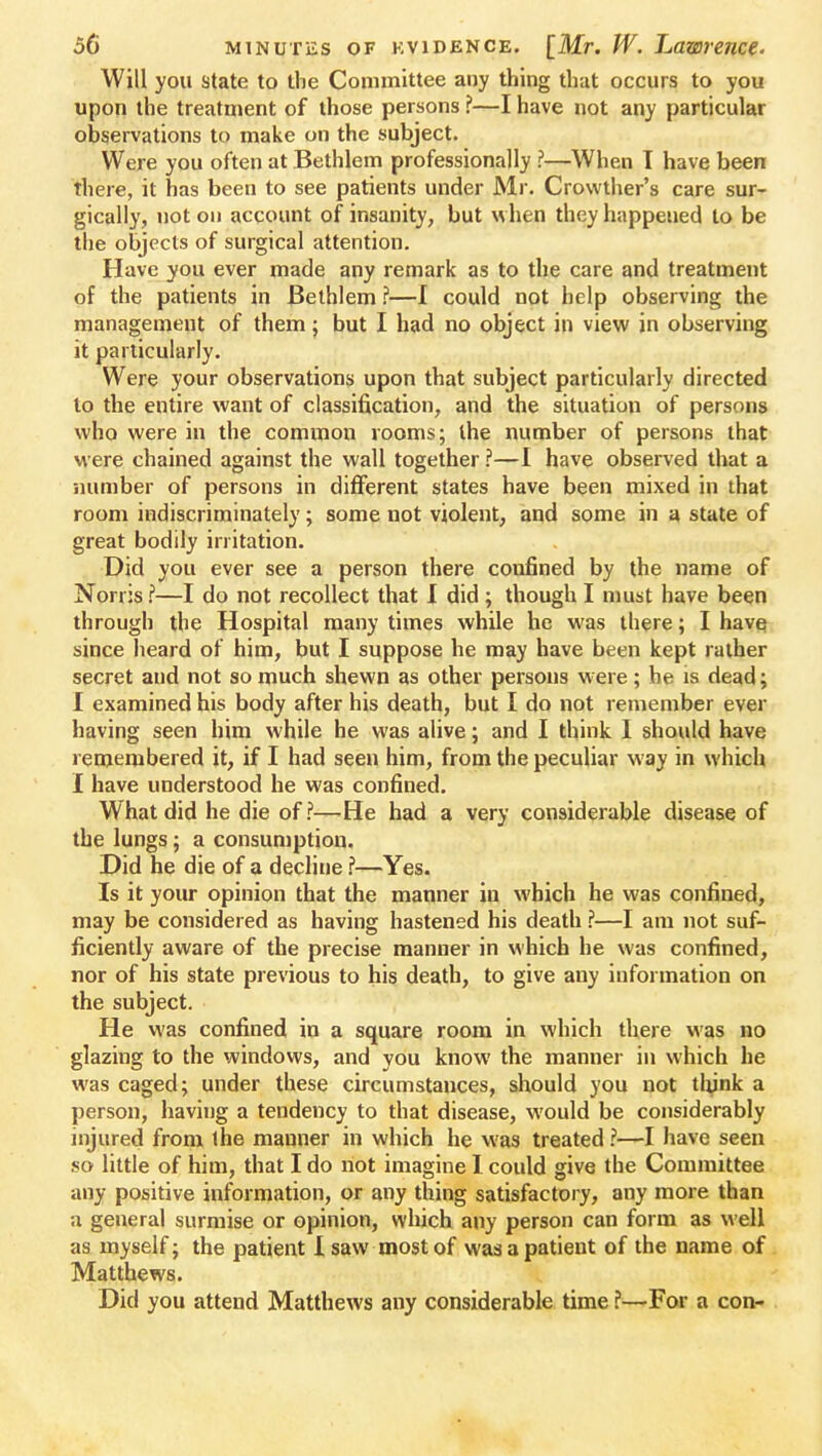 Will you state to the Committee any thing that occurs to you upon the treatment of those persons ?—I have not any particular observations to make on the subject- Were you often at Bethlem professionally ?—When T have been there, it has been to see patients under Mr. Crowther's care sur- gically, not on account of insanity, but when they happeued to be the objects of surgical attention. Have you ever made any remark as to the care and treatment of the patients in Bethlem ?—I could not help observing the management of them; but I had no object in view in observing it particularly. Were your observations upon that subject particularly directed to the entire want of classification, and the situation of persons who were in the common rooms; the number of persons that were chained against the wall together ?—I have observed that a number of persons in different states have been mixed in that room indiscriminately; some not violent, and some in a state of great bodily irritation. Did you ever see a person there confined by the name of Norris ?—I do not recollect that I did ; though I must have been through the Hospital many times while he was there; I have since heard of him, but I suppose he may have been kept rather secret and not so much shewn as other persons were; he is dead; I examined his body after his death, but I do not remember ever having seen him while he was alive; and I think I should have remembered it, if I had seen him, from the peculiar way in which I have understood he was confined. What did he die of?—He had a very considerable disease of the lungs; a consumption. Did he die of a decline ?—Yes. Is it your opinion that the manner in which he was confined, may be considered as having hastened his death ?—I am not suf- ficiently aware of the precise manner in which he was confined, nor of his state previous to his death, to give any information on the subject. He was confined in a square room in which there was no glazing to the windows, and you know the manner in which he was caged; under these circumstances, should you not thjnk a person, having a tendency to that disease, would be considerably injured from the manner in which he was treated ?—I have seen so little of him, that I do not imagine I could give the Committee any positive information, or any thing satisfactory, any more than a general surmise or opinion, which any person can form as well as myself; the patient I saw most of was a patient of the name of Matthews. Did you attend Matthews any considerable time ?—For a con-