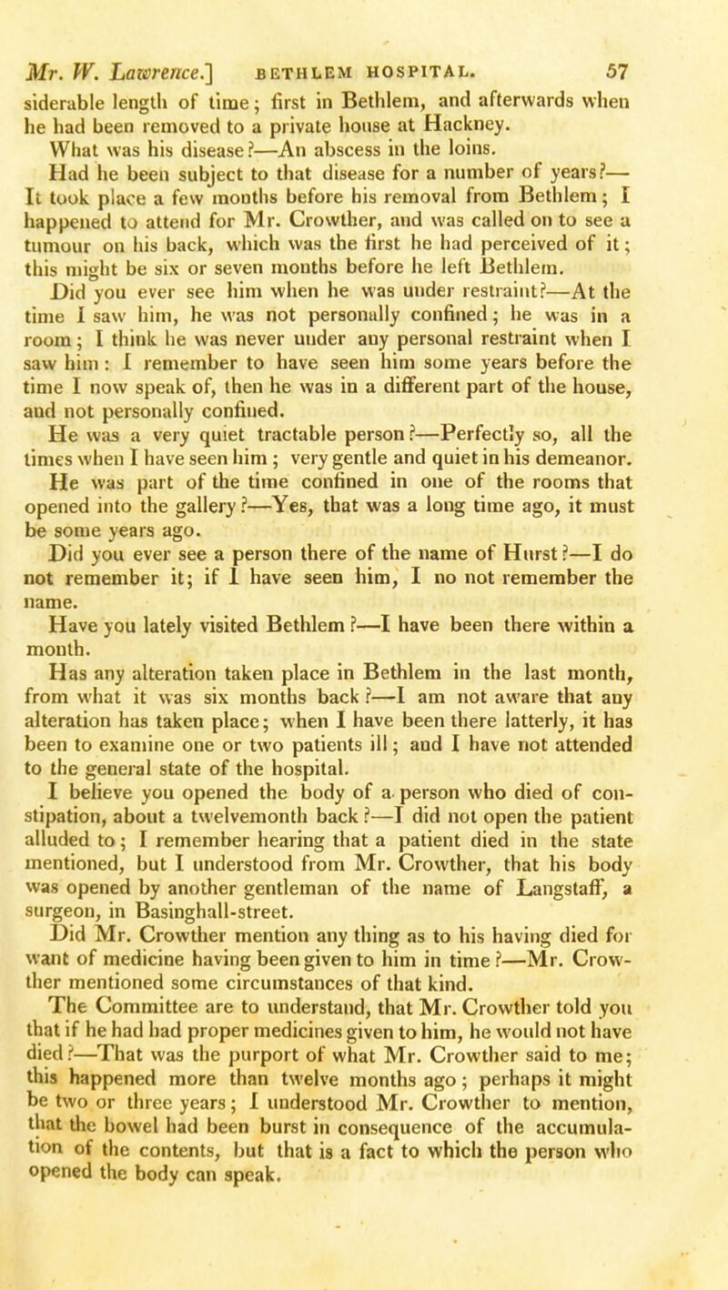 siderable length of time; first in Bethlem, and afterwards when he had been removed to a private house at Hackney. What was his disease ?—An abscess in the loins. Had he been subject to that disease for a number of years?— It took place a few mouths before his removal from Bethlem; I happened to attend for Mr. Crowther, and was called on to see a tumour on his back, which was the first he had perceived of it; this might be six or seven months before he left Bethlem. Did you ever see him when he was under restraint?—At the time 1 saw him, he was not personally confined; he was in a room; I think he was never under any personal restraint when I saw him: I remember to have seen him some years before the time I now speak of, then he was in a different part of the house, and not personally confined. He was a very quiet tractable person ?—Perfectly so, all the limes when I have seen him ; very gentle and quiet in his demeanor. He was part of the time confined in one of the rooms that opened into the gallery ?—Yes, that was a long time ago, it must be some years ago. Did you ever see a person there of the name of Hurst ?—I do not remember it; if 1 have seen him, I no not remember the name. Have you lately visited Bethlem ?—I have been there within a mouth. Has any alteration taken place in Bethlem in the last month, from what it was six months back ?—1 am not aware that any alteration has taken place; when I have been there latterly, it has been to examine one or two patients ill; and I have not attended to the general state of the hospital. I believe you opened the body of a. person who died of con- stipation, about a twelvemonth back ?—I did not open the patient alluded to; I remember hearing that a patient died in the state mentioned, but I understood from Mr. Crowther, that his body was opened by another gentleman of the name of Langstaff, a surgeon, in Basinghall-street. Did Mr. Crowther mention any thing as to his having died for want of medicine having been given to him in time ?—Mr. Crow- ther mentioned some circumstances of that kind. The Committee are to understand, that Mr. Crowther told you that if he had had proper medicines given to him, he would not have died?—That was the purport of what Mr. Crowther said to me; this happened more than twelve months ago; perhaps it might be two or three years; I understood Mr. Crowther to mention, that the bowel had been burst in consequence of the accumula- tion of the contents, but that is a fact to which the person who opened the body can apeak.