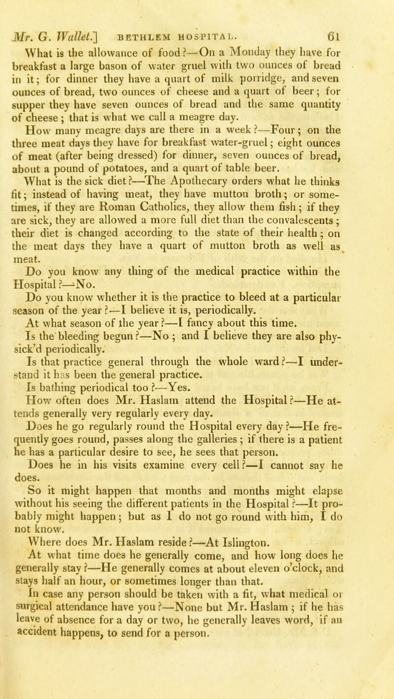 What is the allowance of food?—On a Monday they have for breakfast a large bason of water gruel with two ounces of bread in it; for dinner they have a quart of milk porridge, and seven ounces of bread, two ounces of cheese and a quart of beer; for supper they have seven ounces of bread and the same quantity of cheese ; that is what we call a meagre day. How many meagre days are there in a week ?—Four; on the three meat days they have for breakfast water-gruel; eight ounces of meat (after being dressed) for dinner, seven ounces of bread, about a pound of potatoes, and a quart of table beer. What is the sick diet ?—The Apothecary orders what he thinks fit; instead of having meat, they have mutton broth; or some- times, if they are Roman Catholics, they allow them fish; if they are sick, they are allowed a more full diet than the convalescents ; their diet is changed according to the state of their health; on the meat days they have a quart of mutton broth as well as meat. Do you know any thing of the medical practice within the Hospital ?— No. Do you know whether it is the practice to bleed at a particular season of the year ?—I believe it is, periodically. At what season of the year ?—I fancy about this time. Is the bleeding begun ?—No ; and I believe they are also phy- sick'd periodically. Is that practice general through the whole ward ?—I under- stand it h:,s been the general practice. Is bathing periodical too ?—Yes. How often does Mr. Haslam attend the Hospital ?—He at- tends generally very regularly every day. Does he go regularly round the Hospital every day?—He fre- quently goes round, passes along the galleries ; if there is a patient he has a particular desire to see, he sees that person. Does he in his visits examine every cell?—I cannot say he does. So it might happen that months and months might elapse without his seeing the different patients in the Hospital ?—It pro- bably might happen; but as 1 do not go round with him, I do not know. Where does Mr. Haslam reside ?—At Islington. At what time does he generally come, and how long does he generally stay ?—He generally comes at about eleven o'clock, and stays half an hour, or sometimes longer than that. In case any person should be taken with a fit, what medical or surgical attendance have you ?—None but Mr. Haslam ; if lie has leave of absence for a day or two, he generally leaves word, if an accident happens, to send for a person.